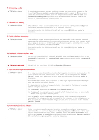 7. Emergency costs
 ✔✔ What we cover            If, due to an emergency, you are unable to request our prior written consent to the
                             incurring of defence costs or representation expenses in respect of claims covered
                             under the terms of this section, then you may incur reasonable defence costs and
                             representation expenses without our prior written consent until such time as you
                             contact or reasonably could have contacted us.

8. Personal tax liability
 ✔✔ What we cover            The definition of loss is extended to include any personal liability an insured person
                             incurs with respect to unpaid taxes of an insolvent company.
                             Our liability under this Additional Benefit will not exceed $25,000 per period of
                             insurance.

9. Public relations expenses
 ✔✔ What we cover            The definition of loss is extended to include the reasonable costs, charges, fees and
                             expenses of a public relations firm or consultant incurred with our prior consent which
                             you engage to prevent or limit the adverse effects or negative publicity which results
                             from or is anticipated to result from a claim.
                             Our liability under this Additional Benefit will not exceed $25,000 per period of
                             insurance.

10. Business crisis consultant fees
 ✔✔ What we cover            We will pay on behalf of the company, business crisis consultant fees incurred by the
                             company in responding to a business crisis event that first occurs during the period of
                             insurance.


 ✘✘ What we exclude          We will not pay more than $25,000 per business crisis event.

11. Spouses and legal representatives
 ✔✔ What we cover            If an insured person dies or becomes legally incapable, insolvent or bankrupt, then this
                             policy section will cover loss resulting from claims first made against the insured
                             person’s estate, heirs, executors or other legal representatives during the period of
                             insurance.
                             Provided that the estate, heirs, executors or other legal representatives must comply
                             with the terms of this policy section.
                             If a claim against an insured person includes a claim against that insured person’s
                             spouse solely by reason of:
                             (a)	 the spouse’s legal status as a spouse of the insured person, or
                             (b)	the spouse’s ownership interest in property which the claimant seeks as recovery for
                                 claims made against the insured person,
                             then all loss for which the spouse becomes legally liable that would otherwise be
                             covered by this policy section will be treated for the purposes of this policy section as
                             loss, except to the extent the claim alleges any act, error or omission by the insured
                             person’s spouse.

12. Retired directors and officers
 ✔✔ What we cover            In the event that this policy section is neither renewed nor replaced for any reason,
                             other than for non-payment of premium, then any director or officer who retires from
                             all paid employment and office with a company during the period of insurance, but
                             prior to any merger or acquisition, shall be entitled to an automatic discovery period of
                             84 months following expiry of the period of insurance.




                                                           47
 