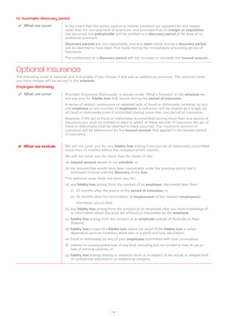 13. Automatic discovery period
 ✔✔ What we cover            In the event that this policy section is neither renewed nor replaced for any reason
                             other than for non-payment of premium, and provided that no merger or acquisition
                             has occurred, the policyholder will be entitled to a discovery period of 90 days at no
                             additional premium.
                             Discovery periods are non-cancellable, and any claim made during a discovery period
                             will be deemed to have been first made during the immediately preceding period of
                             insurance.
                             The entitlement to a discovery period will not increase or reinstate the insured amount.


Optional insurance
The following cover is optional and is available if you choose it and pay an additional premium. The optional cover
you have chosen will be set out in the schedule.
Employee dishonesty
 ✔✔ What we cover            Provided ‘Employee Dishonesty’ is shown under ‘What’s Covered’ in the schedule we
                             will pay you for fidelity loss that occurs during the period of insurance.
                             A series of related, continuous or repeated acts of fraud or dishonesty (whether by any
                             one employee or any number of employees in collusion) will be treated as a single act
                             of fraud or dishonesty even if committed during more than one period of insurance.
                             However, if the act of fraud or dishonesty is committed during more than one period of
                             insurance you shall be entitled to elect in which of these periods of insurance the act of
                             fraud or dishonesty shall be deemed to have occurred. The maximum amount of
                             insurance will be determined by the insured amount that applied in the elected period
                             of insurance.


 ✘✘ What we exclude          We will not cover you for any fidelity loss arising from any act of dishonesty committed
                             more than 12 months before the inception of this section.
                             We will not cover you for more than the lesser of the:
                             (a)	 insured amount shown in the schedule; or
                             (b)	the amount that would have been recoverable under the previous policy had it
                                 continued in force until the discovery of the loss.
                             This optional cover does not cover you for:
                             (a)	 any fidelity loss arising from the conduct of an employee, discovered later than:
                                 (i)	 12 months after the expiry of the period of insurance; or
                                 (ii)	 12 months after the termination of employment of the relevant employee(s).
                                 	   whichever occurs first;
                             (b)	any fidelity loss arising from the conduct of an employee after you have knowledge of
                                 or information about any prior act of fraud or dishonesty by the employee;
                             (c)	 fidelity loss arising from the conduct of an employee outside of Australia or New
                                  Zealand;
                             (d)	fidelity loss or part of a fidelity loss where the proof of the fidelity loss is solely
                                 dependent upon an inventory stock take or a profit and loss calculation;
                             (e)	 fraud or dishonesty by any of your employees committed with your connivance;
                             (f)	 indirect or consequential loss of any kind, including but not limited to loss of use or
                                  loss of earning capacity; or
                             (g)	fidelity loss arising directly or indirectly from or in respect of the actual or alleged theft
                                 of confidential information or intellectual property.




                                                             48
 