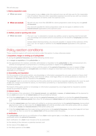 We will also pay:

1. Claims preparation costs
 ✔✔ What we cover               If we agree to pay a claim under this optional cover we will also pay for the reasonable
                                cost of auditors’ fees and other reasonable expenses incurred by you with our consent,
                                for the preparation of claims under this optional cover.


 ✘✘ What we exclude             We will not pay more than $25,000 for claims preparation costs during any one period
                                of insurance.
                                Any amounts payable for claims preparation costs do not apply in addition to the
                                insured amount applicable to this optional cover.

2. Welfare, social or sporting club cover
 ✔✔ What we cover               The term ‘you’ is extended to include any welfare, social or sporting club formed with
                                your knowledge and consent which is exclusively for the benefit of employees and their
                                families.
                                Unless stated otherwise below, any amounts payable in respect of this extension of the
                                term ‘you’ do not apply in addition to the insured amount applicable to this optional
                                cover.


Policy section conditions
These conditions apply to all covers and claims under this section 4 unless otherwise stated.
1. Acquisition, merger or winding up of policyholder
If, during the period of insurance, any of the following events occur:
(a)	 a merger or acquisition of the policyholder; or
(b)	the appointment of a receiver, controller, administrator or liquidator to the policyholder or, the commencement of a
    scheme of arrangement or compromise or a winding up process in respect of the policyholder,
then this policy section will remain in force until the expiry of the period of insurance, but only in respect of loss
resulting from claims based on wrongful acts committed or alleged to have been committed prior to the events
described in a or b above.
2. Severability and imputation
For the purposes of this policy section, any knowledge or information possessed by any past, present or future chief
executive officer, chief operating officer, chief financial officer, chief legal officer (or similar positions) or chairman of
the board of directors shall be imputed to the company.
The proposal made to us prior to entering into this policy shall be construed as separate applications for cover by each
of you and, except as provided for above, no information provided by or representation made by one, shall be
imputed to another.
No breach of this policy section or knowledge or information possessed by one of you shall be imputed to another
except as provided for above.
3. Related claims
For the purpose of the calculation of the insured amount, any sub-limit or excess, all related claims will be deemed to
be one claim and cover for all related claims will be provided as follows:
(a)	 if the first related claim is first made during this period of insurance and notified to us during this period of insurance
     or any applicable discovery period, then cover for all subsequent related claims will only be provided under this policy;
     and
(b)	if the first related claim was first made and notified to us during a period prior to this period of insurance, during which
    you had cover with us, then cover for all related claims will only be provided under that earlier policy with us, subject
    to the terms, excess and insured amount of that earlier policy; and
(c)	 if the first related claim was first made during a period prior to this period of insurance, during which you did not have
     cover with us, then no cover for any related claim will be provided under this policy.
4. Notification
The policyholder must give to us notification of any claim made against you, or any loss, as soon as reasonably
practicable within the period of insurance.
Each notification of a claim must include so far as practicable:
(a)	 the identity of the claimant or potential claimant; and
(b)	the nature of the claim; and
(c)	 the likely quantum of the claim.

                                                               49
 