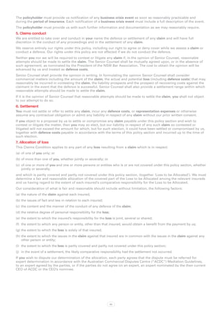 The policyholder must provide us notification of any business crisis event as soon as reasonably practicable and
during the period of insurance. Each notification of a business crisis event must include a full description of the event.
The policyholder must provide us with such further information and documentation as we may reasonably require.
5. Claims conduct
We are entitled to take over and conduct in your name the defence or settlement of any claim and will have full
discretion in the conduct of any proceedings and in the settlement of any claim.
We reserve entirely our rights under this policy, including our right to agree or deny cover while we assess a claim or
conduct a defence. Our rights under this policy are not affected if we do not conduct the defence.
Neither you nor we will be required to contest or litigate any claim if, in the opinion of Senior Counsel, reasonable
attempts should be made to settle the claim. The Senior Counsel shall be mutually agreed upon, or in the absence of
such agreement, as nominated by the President of the NSW Bar Association. The cost to obtain the opinion will be
advanced by us and treated as defence costs.
Senior Counsel shall provide the opinion in writing. In formulating the opinion Senior Counsel shall consider
commercial matters including the amount of the claim, the actual and potential loss (including defence costs) that may
reasonably be incurred in contesting the claim, the liability prospects and the prospect of recovering costs against the
claimant in the event that the defence is successful. Senior Counsel shall also provide a settlement range within which
reasonable attempts should be made to settle the claim.
If it is the opinion of Senior Counsel that reasonable attempts should be made to settle the claim, you shall not object
to our attempt to do so.
6. Settlement
You must not settle or offer to settle any claim, incur any defence costs, or representation expenses or otherwise
assume any contractual obligation or admit any liability in respect of any claim without our prior written consent.
If you object to a proposal by us to settle or compromise any claim payable under this policy section and wish to
contest or litigate the matter, then you may so elect, but our liability in respect of any such claim so contested or
litigated will not exceed the amount for which, but for such election, it could have been settled or compromised by us,
together with defence costs payable in accordance with the terms of this policy section and incurred up to the time of
such election.
7. Allocation of loss
This Claims Condition applies to any part of any loss resulting from a claim which is in respect:
(a)	 of one of you only; or
(b)	of more than one of you, whether jointly or severally; or
(c)	 of one or more of you and one or more persons or entities who is or are not covered under this policy section, whether
     jointly or severally,
and which is partly covered and partly not covered under this policy section, (together ‘Loss to be Allocated’). We must
determine a fair and reasonable allocation of the covered part of the Loss to be Allocated among the relevant insureds
and us having regard to the extent of each insured’s comparative responsibility for the Loss to be Allocated.
Our consideration of what is fair and reasonable should include without limitation, the following factors:
(a)	 the nature of the claim against each insured;
(b)	the issues of fact and law in relation to each insured;
(c)	 the content and the manner of the conduct of any defence of the claim;
(d)	the relative degree of personal responsibility for the loss;
(e)	 the extent to which the insured’s responsibility for the loss is joint, several or shared;
(f)	 the extent to which any person or entity, other than that insured, would obtain a benefit from the payment by us;
(g)	the extent to which the loss is solely of that insured;
(h)	the extent to which the issues in the claim against that insured are in common with the issues in the claim against any
    other person or entity;
(i)	 the extent to which the loss is partly covered and partly not covered under this policy section;
(j)	 in the event of a settlement, the likely comparative responsibility had the settlement not occurred.
If you wish to dispute our determination of the allocation, each party agrees that the dispute must be referred for
expert determination in accordance with the Australian Commercial Disputes Centre (“ACDC”) Mediation Guidelines,
to an expert agreed by the parties, or if the parties do not agree on an expert, an expert nominated by the then current
CEO of ACDC or the CEO’s nominee.




                                                                   50
 