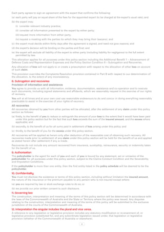 Each party agrees to sign an agreement with the expert that confirms the following:
(a)	 each party will pay an equal share of the fees for the appointed expert (to be charged at the expert’s usual rate); and
(b)	the expert may:
   (i)	 consider relevant industry practice;
   (ii)	 consider all information presented to the expert by either party;
   (iii)	request more information from either party;
   (iv)	request a meeting with the parties (to which they may bring their lawyers); and
(c)	 the expert must decide within thirty days after the agreement is signed, and need not give reasons; and
(d)	the expert’s decision will be binding on the parties and final; and
(e)	 the expert will exclude all liability of the expert to either party (including liability for negligence) to the full extent
     permitted by law.
This allocation applies for all purposes under this policy section including the Additional Benefit 1 – Advancement of
Defence Costs and Representation Expenses and the Policy Section Condition 8 – Subrogation and Recoveries.
Any allocation of loss will not apply to or create a presumption with respect to the allocation of other loss on account
of such claim.
This provision overrides the Complaints Resolution provision contained in Part B with respect to our determination of
the allocation, to the extent of any inconsistency.
8. Subrogation and recoveries
Provision of information and assistance
You agree to provide us with all information, evidence, documentation, assistance and co-operation and to execute
such documents, including signed statements and affidavits, which we reasonably request in the exercise of our rights
of recovery.
You will at all times and at your own cost use reasonable endeavours to do and concur in doing everything reasonably
practicable to assist in the exercise of your rights of recovery.
All recoveries
All recoveries obtained by you from other parties will be allocated, after the settlement of any claim under this policy
section as follows:
(a)	 firstly, to the benefit of you to reduce or extinguish the amount of your loss to the extent that it would have been paid
     under this policy section but for the fact that such loss exceeds the sum of the insured amount, and the excess where
     applicable; and
(b)	secondly, to the benefit of us for all sums paid in settlement of loss arising under this policy; and
(c)	 thirdly, to the benefit of you for the excess under this policy section.
All recoveries will be applied as herein only after deduction of the reasonable cost of obtaining such recovery. All
recoveries made prior to settlement of any claim under this policy section will be held for the benefit of us and applied
as stated herein after settlement if any is made.
Recoveries do not include any amount recovered from insurance, suretyship, reinsurance, security or indemnity taken
for the benefit of us.
9. Authorisation
The policyholder is the agent for each of you and each of you is bound by any statement, act or omission of the
policyholder for all purposes under this policy section, subject to the Claims Conduct Condition and the Severability
and Imputation Conditions.
If the policyholder is more than one entity, then the first entity listed in the policy schedule will be deemed to be the
policyholder.
10. Confidentiality
You must not disclose the existence or terms of this policy section, including without limitation the insured amount,
the nature of the insurance or the premium payable to any person who is not insured except where:
(a)	 you are required by law or stock exchange rules to do so; or
(b)	we provide our prior written consent to such disclosure.
11. Governing law
The construction, interpretation and meaning of the terms of this policy section will be determined in accordance with
the laws of the Commonwealth of Australia and the State or Territory where the policy was issued. Any disputes
relating to the construction, interpretation and meaning of the terms of this policy will be submitted to the exclusive
jurisdiction of the courts of the Commonwealth of Australia.
12. Interpretation the singular includes the plural and vice versa.
A reference to any legislation or legislative provision includes any statutory modification or re-enactment of, or
legislative provision substituted for, and any subordinate legislation issued under, that legislation or legislative
provision (whether of the Commonwealth of Australia or elsewhere).

                                                                   51
 