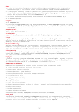 Claim
(a)	 a written communication, including electronic communications, to you, containing a demand for compensation or
     damages, alleging an act, error, omission, conduct, facts or circumstances that may constitute a wrongful act; or
(b)	a civil proceeding commenced against you by the service of a written complaint, summons, statement of claim, writ or
    similar pleading or an arbitral process, cross-claim, or counter claim against you alleging an act, error, omission,
    conduct, facts or circumstances that may constitute a wrongful act; or
(c)	 any criminal proceeding commenced against you by a summons or charge arising from a wrongful act; or
(d)	any official investigation.
Company
(a)	 the policyholder; and
(b)	subsidiaries of the policyholder prior to or as at the commencement of the period of insurance, but cover only applies
    in respect of wrongful acts committed or alleged to have been committed subsequent to the acquisition or creation of
    such subsidiary.
Covered property
Tangible property other than money.
Defence costs
Reasonable costs, fees and expenses incurred by you in defending, investigating or settling claims.
Director
Any natural person who was prior to the period of insurance, or is during or after the period of insurance a validly
appointed director (as defined in the Corporations Act 2001 or any equivalent provision in the jurisdiction in which the
company is incorporated) of the company.
Discovered/Discovery
When you first become aware of facts which would cause a reasonable person in the circumstances to believe that
fidelity loss has occurred, or is likely to occur, regardless of when the act or acts causing or contributing to such
fidelity loss occurred and even though the exact amount or details of the fidelity loss may not then be known.
Discovery period
A period of time immediately following the expiration of the period of insurance during which written notice may be
given to us of a claim first made after the expiry of the period of insurance, and based on wrongful acts occurring
prior to the expiry of the period of insurance.
Employee
Any natural person who was prior to the period of insurance, or is during or after the period of insurance an employee
of the company, (which will include trainees, casual, part‑time, seasonal, temporary, voluntary and work experience
personnel) acting in such capacity, but excludes directors and independent contractors.
Employment wrongful acts
Any employment related act, error, omission, conduct constituting actual, constructive or alleged:
(a)	 wrongful dismissal, discharge or termination of employment;
(b)	wrongful failure to employ or promote;
(c)	 wrongful deprivation of career opportunity;
(d)	misleading representation or advertising in respect of employment;
(e)	 wrongful disciplinary action;
(f)	 negligent employee evaluation;
(g)	wrongful demotion;
(h)	breach of employment contract;
(i)	 sexual or workplace harassment (including the creation of a workplace environment conducive to such harassment);
(j)	 wrongful discrimination;
(k)	 failure to grant tenure; or
(l)	 invasion of privacy or defamation;
committed by you in respect of employees or prospective employees of the company.
Fidelity loss
Direct financial or physical loss of money or covered property belonging to you, or leased by you or in your care,
custody or control, and caused by any dishonest or fraudulent act committed by an employee (whether acting alone or
in collusion with any other person) while working for you in connection with the business.




                                                            53
 