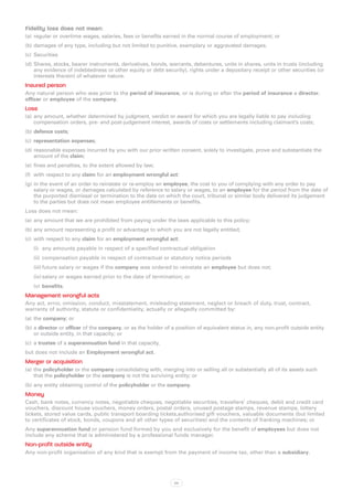 Fidelity loss does not mean:
(a)	 regular or overtime wages, salaries, fees or benefits earned in the normal course of employment; or
(b)	damages of any type, including but not limited to punitive, exemplary or aggravated damages.
(c)	 Securities
(d)	Shares, stocks, bearer instruments, derivatives, bonds, warrants, debentures, units in shares, units in trusts (including
    any evidence of indebtedness or other equity or debt security), rights under a depositary receipt or other securities (or
    interests therein) of whatever nature.
Insured person
Any natural person who was prior to the period of insurance, or is during or after the period of insurance a director,
officer or employee of the company.
Loss
(a)	 any amount, whether determined by judgment, verdict or award for which you are legally liable to pay including
     compensation orders, pre- and post-judgement interest, awards of costs or settlements including claimant’s costs;
(b)	defence costs;
(c)	 representation expenses;
(d)	reasonable expenses incurred by you with our prior written consent, solely to investigate, prove and substantiate the
    amount of the claim;
(e)	 fines and penalties, to the extent allowed by law;
(f)	 with respect to any claim for an employment wrongful act:
(g)	in the event of an order to reinstate or re-employ an employee, the cost to you of complying with any order to pay
    salary or wages, or damages calculated by reference to salary or wages, to an employee for the period from the date of
    the purported dismissal or termination to the date on which the court, tribunal or similar body delivered its judgement
    to the parties but does not mean employee entitlements or benefits.
Loss does not mean:
(a)	 any amount that we are prohibited from paying under the laws applicable to this policy;
(b)	any amount representing a profit or advantage to which you are not legally entitled;
(c)	 with respect to any claim for an employment wrongful act:
   (i)	 any amounts payable in respect of a specified contractual obligation
   (ii)	 compensation payable in respect of contractual or statutory notice periods
   (iii)	future salary or wages if the company was ordered to reinstate an employee but does not;
   (iv)	salary or wages earned prior to the date of termination; or
   (v)	 benefits.
Management wrongful acts
Any act, error, omission, conduct, misstatement, misleading statement, neglect or breach of duty, trust, contract,
warranty of authority, statute or confidentiality, actually or allegedly committed by:
(a)	 the company; or
(b)	a director or officer of the company, or as the holder of a position of equivalent status in, any non-profit outside entity
    or outside entity, in that capacity; or
(c)	 a trustee of a superannuation fund in that capacity,
but does not include an Employment wrongful act.
Merger or acquisition
(a)	 the policyholder or the company consolidating with, merging into or selling all or substantially all of its assets such
     that the policyholder or the company is not the surviving entity; or
(b)	any entity obtaining control of the policyholder or the company.
Money
Cash, bank notes, currency notes, negotiable cheques, negotiable securities, travellers’ cheques, debit and credit card
vouchers, discount house vouchers, money orders, postal orders, unused postage stamps, revenue stamps, lottery
tickets, stored value cards, public transport boarding tickets,authorised gift vouchers, valuable documents (but limited
to certificates of stock, bonds, coupons and all other types of securities) and the contents of franking machines; or
Any superannuation fund or pension fund formed by you and exclusively for the benefit of employees but does not
include any scheme that is administered by a professional funds manager.
Non-profit outside entity
Any non-profit organisation of any kind that is exempt from the payment of income tax, other than a subsidiary.




                                                               54
 