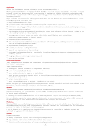 Disclosure
We use and disclose your personal information for the purposes we collected it.
We may also use and disclose your personal information for a secondary purpose related to the purpose for which we
collected it, where you would reasonably expect us to use or disclose your personal information for that secondary
purpose. In the case of sensitive information, any secondary purpose, use or disclosure will be directly related to the
purpose of collection.
When necessary and in connection with purposes listed above, we may disclose your personal information to and/or
collect your personal information from:
WW other companies within the Group;
WW where required or authorised under our relationship with our joint venture companies;
WW information technology providers, including hardware and software vendors and consultants such as programmers;
WW customer research organisations;
WW intermediaries including a representative acting on your behalf, other Australian Financial Services Licensee or our
   authorised representatives and our agents;
WW where you are an insured person and not the policy holder, we will disclose to the policy holder;
WW government, law enforcement or statutory bodies;
WW the Financial Ombudsman Service;
WW other insurers, financial institutions, insurance and claims reference agencies, credit agencies, loss assessors,
   financial or investigative service providers;
WW legal and other professional advisers;
WW hospitals, medical and health professionals;
WW research and development service providers;
WW printers and mail service and delivery providers for the mailing of statements, insurance policy documents and
   marketing material;
WW imaging and document management services; and
WW other service providers.
Disclosure overseas
There are also instances where we may have to send your personal information overseas or collect personal
information from overseas.
These instances include:
WW sending your personal information to companies in the Group;
WW when you have asked us to do so;
WW when we are authorised or required by law to do so;
WW when we have outsourced a business activity or function to an overseas service provider with whom we have a
   contractual arrangement; or
WW certain electronic transactions
WW when it is necessary in order to facilitate a transaction on your behalf.
We will only send your personal information overseas or collect personal information about you from overseas for the
purposes in this statement and in compliance with the privacy regime.
Access
You can request access to the personal information we hold about you by contacting us.
In some circumstances, we are able to deny your request for access to personal information. If we deny your request
for access, we will tell you why.
If accessing your personal information will take an extended period of time, we will inform you of the likely delay.
For more detailed requests for access to personal information, for example, access to information held in archives, a
fee may be charged to cover the associated cost of retrieval and supplying this information.
Marketing
We would like to use and disclose your personal information to keep you up to date with the range of products and
services available from us and other companies within the Group. Generally, our companies will use and disclose your
personal information for the Group’s marketing purposes.
If you do not want us to use and disclose your personal information for the purpose of marketing products and
services to you, you should contact us and tell us.
Contact
Please contact us to:
WW change your mind at any time about receiving marketing material;
WW request access to the personal information we hold about you; or
WW obtain more information about our privacy practices by asking for a copy of our Privacy Policy;
                                                             vi
 