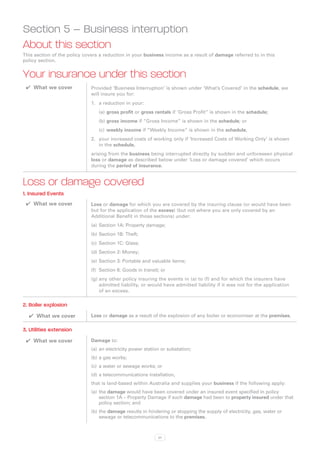 Section 5 – Business interruption
About this section
This section of the policy covers a reduction in your business income as a result of damage referred to in this
policy section.


Your insurance under this section
 ✔✔ What we cover             Provided ‘Business Interruption’ is shown under ‘What’s Covered’ in the schedule, we
                              will insure you for:
                              1.	 a reduction in your:
                                 (a)	gross profit or gross rentals if ‘Gross Profit” is shown in the schedule;
                                 (b)	gross income if “Gross Income” is shown in the schedule; or
                                 (c)	 weekly income if “Weekly Income” is shown in the schedule,
                              2.	 your increased costs of working only if ‘Increased Costs of Working Only’ is shown
                                  in the schedule,
                              arising from the business being interrupted directly by sudden and unforeseen physical
                              loss or damage as described below under ‘Loss or damage covered’ which occurs
                              during the period of insurance.


Loss or damage covered
1. Insured Events
 ✔✔ What we cover             Loss or damage for which you are covered by the insuring clause (or would have been
                              but for the application of the excess) (but not where you are only covered by an
                              Additional Benefit in those sections) under:
                              (a)	 Section 1A: Property damage;
                              (b)	Section 1B: Theft;
                              (c)	 Section 1C: Glass;
                              (d)	Section 2: Money;
                              (e)	 Section 3: Portable and valuable items;
                              (f)	 Section 6: Goods in transit; or
                              (g)	any other policy insuring the events in (a) to (f) and for which the insurers have
                                  admitted liability, or would have admitted liability if it was not for the application
                                  of an excess.

2. Boiler explosion
  ✔✔ What we cover            Loss or damage as a result of the explosion of any boiler or economiser at the premises.

3. Utilities extension
 ✔✔ What we cover             Damage to:
                              (a)	 an electricity power station or substation;
                              (b)	a gas works;
                              (c)	 a water or sewage works; or
                              (d)	a telecommunications installation,
                              that is land-based within Australia and supplies your business if the following apply:
                              (a)	 the damage would have been covered under an insured event specified in policy
                                   section 1A – Property Damage if such damage had been to property insured under that
                                   policy section; and
                              (b)	the damage results in hindering or stopping the supply of electricity, gas, water or
                                  sewage or telecommunications to the premises.



                                                              57
 