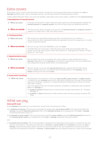 Extra covers
If we agree to pay a claim under this policy section arising from any business interruption caused by any loss or
damage specified under ‘Loss or damage covered’, we will also provide the following extra covers.
Unless stated otherwise below, any amounts payable under these extra covers apply in addition to the insured amount.
1. Reinstatement of insured amount
 ✔✔ What we cover            If we pay an amount for a claim under this policy section we will automatically reinstate the
                             insured amounts for property insured. You will not have to pay any additional premium.


 ✘✘ What we exclude          This Extra Cover does not apply if we pay the full insured amount for property insured in
                             respect of a single claim under this policy section.

2. Professional fees
 ✔✔ What we cover            We will pay the reasonable professional fees (including those of an auditor or
                             accountant) and other reasonable additional expenses incurred for preparing or to certify
                             a claim under this section


 ✘✘ What we exclude          We will not pay more than $25,000 for any one event.
                             Provided that any cover given under this extra cover shall not accumulate with any
                             similar cover that may be given under Policy Section 4 – Management Liability or Policy
                             Section 8 – Tax Probe.

3. Departmental provision
 ✔✔ What we cover            We will apply the cover provided by this policy section to each department of your
                             business separately, if your business is conducted in departments, and each department
                             has independent trading results which are ascertainable.


 ✘✘ What we exclude          We will not pay more than the insured amount shown against Gross Profits, Gross
                             Income, Weekly Income or Increased Costs of Working Only in the schedule, for all
                             losses resulting from the same event.

4. Government incentives
  ✔✔ What we cover           We will pay for the reduction in the your gross profits, gross income or weekly income
                             in relation to your business where such interruption results from the loss of Government
                             approved incentives, subsidies or market development allowances to which you would
                             have been entitled.
                             This only applies if the loss of these incentives, subsidies or allowances was caused by
                             loss of or damage to:
                             (a)	 property insured resulting from an insured event covered under section 1A – Property
                                  Damage; or
                             (b)	contents or stock resulting from theft covered under the insuring clause in section 1B –
                                  Theft.



What we pay
Gross profit cover
If the schedule shows that you are insured for ‘Gross Profit’ we will pay for either:
(a)	 a reduction in turnover. This amount is calculated by applying the rate of gross profit to the amount by which the
     turnover during the indemnity period falls short of the standard turnover as a consequence of the loss or damage
     covered by this policy section; or
(b)	a reduction in gross rentals. This is the amount by which the gross rentals during the indemnity period falls short of
    the standard gross rentals as a consequence of the loss or damage covered by this policy section;
and

(c)	 increased cost of working. This is the expenditure necessarily and reasonably incurred with our consent for the sole
     purpose of avoiding or diminishing the reduction in turnover or gross rentals of the business caused by the loss or
     damage covered by this policy section. We will not pay the amount of any such expenditure incurred to avoid the
     reduction that exceeds the reduction in turnover or gross rentals (less any expenses saved as a result of the damage).




                                                             60
 
