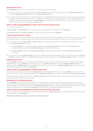 Gross income cover
If the schedule shows that you are insured for ‘Gross Income’ we will pay:

(a)	 the amount by which, as a consequence of loss or damage covered by this policy section, the gross income earned
     during the indemnity period falls short of the standard income; and

(b)	in respect of the increased costs to avoid a reduction in gross income as a consequence of loss or damage covered by
    this policy section and with our consent, increased costs necessarily and reasonably incurred for the sole purpose of
    avoiding or diminishing the shortage in annual income, provided the costs are less than, or equal to, the amount we
    would have paid under a reduction in gross income.
Limits to what we pay applicable to Gross Profit and Gross Income covers
The most we will pay for:

(a)	 gross profit or gross rentals is the insured amount for ‘Gross Profit’ specified in the schedule; or

(b)	gross income is the insured amount for ‘Gross Income’ specified in the schedule.
If your insured amount is too low
Business Interruption Cover contains an underinsurance provision which requires you to insure for full value. If you do
not, we may pay you a lower amount after taking into account the proportion of underinsurance as stated below.
(a)	 For a claim for loss of gross profit or gross rental, the amount payable will be proportionately reduced if the Gross
     Profit insured amount is less than:

   (i)	 for gross profits, the sum produced by applying the rate of gross profit to 80% of the annual turnover
        (proportionally increased if the indemnity period exceeds 12 months); or

   (ii)	 for gross rentals, 80% of the annual gross rentals (proportionally increased if the indemnity period exceeds
         12 months).

(b)	For a claim for loss of gross income, the amount payable will be proportionately reduced if the Gross Income insured
    amount is less than 80% of the annual income (proportionally increased if the indemnity period exceeds 12 months).
Weekly Income cover
If the schedule shows that you are insured for Weekly Income cover we will pay the same percentage of the Weekly
Benefit shown in the schedule, as the reduction in your weekly income bears to the average weekly income. For
example, if your weekly income is reduced by 25% when compared to your average weekly income, we will pay 25%
of the Weekly Benefit shown in the schedule.
Limits to what we pay applicable to weekly income cover
The most we will pay per week is the insured amount for ‘Weekly Benefit’ shown in the schedule. We will pay for a
maximum of the number of weeks shown by the indemnity period, for all claims made during the period of insurance.
We will not pay any claim under Part C – Weekly Income where the interference or interruption to the business is for a
period of less than 3 full continuous days.
Increased cost of working only cover
If the schedule shows that you are insured for Increased Costs of Working Only cover, we will pay in general and
administrative day to day operating expenses, such as advertising fees, utilities and additional staff costs, necessarily
and reasonably incurred by you during the indemnity period to avoid or reduce a shortage of annual turnover, annual
income or annual gross rentals of the business caused by loss or damage covered by this section.
Limits to what we pay applicable to increased costs of working only cover
The most we will pay for increased costs of working only is the insured amount for –‘Increased Cost of Working Only’
cover specified in the schedule.
Definitions applicable to increased costs of working only cover




                                                                61
 