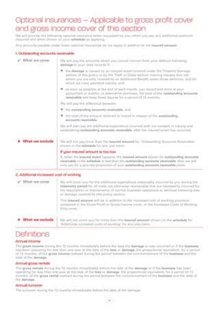 Optional insurances – Applicable to gross profit cover
and gross income cover of this section
We will provide the following optional insurance when requested by you, when you pay any additional premium
required and when shown on your schedule as applying.
Any amounts payable under these optional insurances do not apply in addition to the insured amount.

1. Outstanding accounts receivable
 ✔✔ What we cover           We will pay the amounts which you cannot recover from your debtors following
                            damage to your debt records if:
                            WW the damage is caused by an insured event covered under the Property Damage
                               section of this policy or by the Theft or Glass section insuring clauses (but not
                               where you are only covered by an Additional Benefit under those sections), and for
                               which we have admitted liability, and
                            WW as soon as possible at the end of each month, you record and store at your
                               accountant or auditor, or alternative premises, the total of the outstanding accounts
                               receivable and keep these figures for a period of 12 months.
                            We will pay the difference between:
                            WW the outstanding accounts receivable, and
                            WW the total of the amount received or traced in respect of the outstanding
                               accounts receivable.
                            We will also pay the additional expenditure incurred with our consent in tracing and
                            establishing outstanding accounts receivable, after the insured event has occurred.


 ✘✘ What we exclude         We will not pay more than the insured amount for `Outstanding Accounts Receivable’
                            shown in the schedule for any one claim.
                            If your insured amount is too low
                            If, when the insured event happens, the insured amount shown for outstanding accounts
                            receivable in the schedule is less than the outstanding accounts receivable, then we will
                            only pay for a pro-rata proportion of your outstanding accounts receivable claim.

2. Additional increased cost of working
 ✔✔ What we cover           We will cover you for the additional expenditure reasonably incurred by you during the
                            indemnity period for all costs not otherwise recoverable that are necessarily incurred for
                            the resumption or maintenance of normal business operations or services following loss
                            or damage covered by this policy section.
                            This insured amount will be in addition to the increased cost of working provision
                            contained in the Gross Profit or Gross Income cover, or the Increased Costs of Working
                            Only cover.


 ✘✘ What we exclude         We will not cover you for more than the insured amount shown on the schedule for
                            ‘Additional increased costs of working’ for any one claim.


Definitions
Annual income
The gross income during the 12 months immediately before the date the damage or loss occurred or if the business
has been operating for less than one year at the date of the loss or damage, the proportional equivalent, for a period
of 12 months, of the gross income realised during the period between the commencement of the business and the
date of the damage.
Annual gross rentals
The gross rentals during the 12 months immediately before the date of the damage or if the business has been
operating for less than one year at the date of the loss or damage, the proportional equivalent, for a period of 12
months, of the gross rental realised during the period between the commencement of the business and the date of
the damage.
Annual turnover
The turnover during the 12 months immediately before the date of the damage.

                                                           63
 
