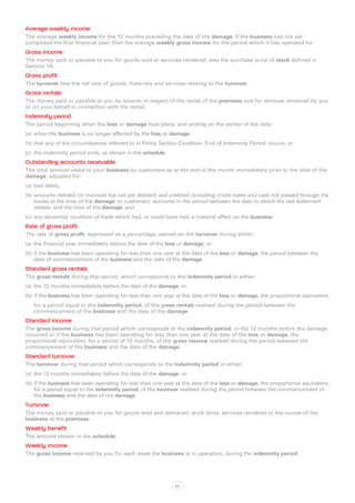 Average weekly income
The average weekly income for the 12 months preceding the date of the damage. If the business has not yet
completed the first financial year, then the average weekly gross income for the period which it has operated for.
Gross income
The money paid or payable to you for goods sold or services rendered, less the purchase price of stock defined in
Section 1A.
Gross profit
The turnover less the net cost of goods, materials and services relating to the turnover.
Gross rentals
The money paid or payable to you by tenants in respect of the rental of the premises and for services rendered by you
or on your behalf in connection with the rental.
Indemnity period
The period beginning when the loss or damage took place, and ending on the earlier of the date:
(a)	 when the business is no longer affected by the loss or damage;
(b)	that any of the circumstances referred to in Policy Section Condition ‘End of Indemnity Period’ occurs; or
(c)	 the indemnity period ends, as shown in the schedule.
Outstanding accounts receivable
The total amount owed to your business by customers as at the end of the month immediately prior to the date of the
damage, adjusted for:
(a)	 bad debts;
(b)	amounts debited (or invoiced but not yet debited) and credited (including credit notes and cash not passed through the
    books at the time of the damage) to customers’ accounts in the period between the date to which the last statement
    relates, and the time of the damage; and
(c)	 any abnormal condition of trade which had, or could have had, a material effect on the business.
Rate of gross profit
The rate of gross profit, expressed as a percentage, earned on the turnover during either:
(a)	 the financial year immediately before the date of the loss or damage; or
(b)	if the business has been operating for less than one year at the date of the loss or damage, the period between the
    date of commencement of the business and the date of the damage.
Standard gross rentals
The gross rentals during that period, which corresponds to the indemnity period in either:
(a)	 the 12 months immediately before the date of the damage; or
(b)	if the business has been operating for less than one year at the date of the loss or damage, the proportional equivalent,
   for a period equal to the indemnity period, of the gross rentals realised during the period between the
   commencement of the business and the date of the damage.
Standard income
The gross income during that period which corresponds to the indemnity period, in the 12 months before the damage
occurred or if the business has been operating for less than one year at the date of the loss or damage, the
proportional equivalent, for a period of 12 months, of the gross income realised during the period between the
commencement of the business and the date of the damage.
Standard turnover
The turnover during that period which corresponds to the indemnity period in either:
(a)	 the 12 months immediately before the date of the damage; or
(b)	if the business has been operating for less than one year at the date of the loss or damage, the proportional equivalent,
    for a period equal to the indemnity period, of the turnover realised during the period between the commencement of
    the business and the date of the damage.
Turnover
The money paid or payable to you for goods sold and delivered, work done, services rendered in the course of the
business at the premises.
Weekly benefit
The amount shown in the schedule.
Weekly income
The gross income received by you for each week the business is in operation, during the indemnity period.




                                                             64
 
