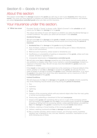 Section 6 – Goods in transit
About this section
This section covers loss of or damage caused to the goods you sell, buy or use in your business when they are in
transit. The cover you have depends on whether you select Accidental Damage or Limited Conditions, and whether
you select temperature controlled goods when you take out this insurance.


Your insurance under this section.
 ✔✔ What we cover          Provided ‘Goods in Transit’ is shown under ‘What’s Covered’ in the schedule we will
                           insure you for loss of or damage of or to goods.
                           The nature and extent of cover will depend on whether you select Accidental Damage or
                           Limited Conditions. The option you select will be shown in the schedule.
                           Accidental Damage
                           We will cover loss of or damage to the goods in transit, including loading and unloading,
                           directly caused by any of the following insured events occurring during the period of
                           insurance:
                           1.	 Accidental loss of or damage to the goods during the transit;
                           2.	 Acts of strikers, locked-out workers or persons taking part in labour disturbances,
                               riots or civil commotions;
                           3.	 Malicious acts of persons, unless caused or directed by you;
                           4.	 Insufficiency or unsuitability of packing or preparation of the goods, unless such was
                               caused, directed or agreed by you;
                           5.	 Unexpected deterioration of temperature controlled goods.
                           We will also cover loss or damage caused by any of the above insured events while at
                           any exhibition or display (other than in your owned or controlled premises), limited to a
                           maximum of fourteen days. We will not pay more than $20,000 for goods at any one
                           exhibition or display;
                           If the transit is interrupted or terminated due to the insolvency or financial default of the
                           carrier, whether or not loss or damage is caused to the goods, we will pay the extra
                           costs of freight or storage to forward the goods to their intended destination, or to return
                           the goods to the place from which they were despatched, up to a maximum of 10% of
                           the insured amount of the goods.
                           Limited Conditions
                           We will insure you for loss of or damage to the goods during transit, directly caused by
                           any of the following insured events occurring during the period of insurance:
                           1.	 Fire
                           2.	 Explosion
                           3.	 Lightning
                           4.	 Flood
                           5.	 Collision of the conveying vehicle with any external object other than the road, gutter,
                               or similar surrounding surfaces
                           6.	 Overturning, jackknifing or derailment of the land conveyance
                           7.	 Impact of the goods with something that is not on or part of the conveying vehicle
                               (but not impact of the goods with the road or surrounding areas caused by the goods
                               dropping or falling from the conveying vehicle, unless specified below), provided the
                               loss of or damage to the goods is caused by the insured events listed above
                           8.	 Collision, crashing or forced landing of the conveying aircraft
                           9.	 Jettison, washing overboard and loss or damage incurred in time of peril.
                           10.	War or warlike activities, which means invasion, act of foreign enemy, hostilities
                               (whether war is declared or not), civil war, rebellion, revolution, insurrection or civil
                               strife following any of these.




                                                           65
 