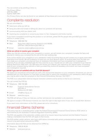 You can contact us by sending a letter to;
The Privacy Officer
GPO Box 3999
Sydney NSW 2001
Our Privacy Policy can also be found on our website at http://www.vero.com.au/vero/privacy-policy


Complaints resolution
We are committed to:
WW listening to what you tell us;
WW being accurate and honest in telling you about our products and services;
WW communicating with you clearly; and
WW resolving any complaints or concerns you have in a fair, transparent and timely manner.
If you have a complaint concerning this product or our services, please tell the people who provided your initial
service or contact us by:
WW Telephone:	 1800 689 762
WW Mail:	      Reply Paid 1453 Customer Relations Unit RE058,
   	           GPO Box 1453 Brisbane QLD 4001 or
WW Email:	customer.relations@suncorp.com.au

What we will do to resolve your complaint
When you first let us know about your complaint or concern, we will review your complaint, consider the facts and
attempt to resolve your complaint by the end of the next working day.
If we cannot resolve your complaint to your satisfaction within 5 working days we will contact you to agree reasonable
alternative time frames. We will endeavour to send you our final decision within 15 working days from the date you
first made your complaint, provided we have all necessary information and have completed any investigations
required. If you are still unsatisfied with the final outcome at your request we can refer your complaint to our Internal
Dispute Resolution (IDR) team. Our IDR team will review your dispute, and respond to the dispute within 15 working
days of your complaint being referred to them provided they receive all necessary information and have completed
any investigation required.
What if you are not satisfied with our final IDR decision?
We expect our procedures will provide you with a fair and prompt resolution to your complaint. If however you are not
satisfied with our final decision or if we have not been able to resolve the complaint to your satisfaction within 45 days
you may be able to take the complaint to the Financial Ombudsman Service (“the FOS”).
The FOS is an independent external dispute resolution scheme and its service is free to our customers.
You can contact the FOS by:
WW Telephone:	 1300 780 808
WW Mail:	Financial Ombudsman Service
          GPO Box 3
          Melbourne VIC 3001.
WW Email:	     info@fos.org.au; or
WW Website:	www.fos.org.au
The FOS will tell you if they can help you, as their services are not available to all customers.
We agree to accept a FOS decision however you have the right to take legal action if you do not accept their decision.
If you want more information on the FOS, please ask us for a brochure.


Financial Claims Scheme
This policy may be a ‘protected policy’ under the Federal Government’s Financial Claims Scheme (FCS) which is
administered by the Australian Prudential Regulation Authority (APRA).
The FCS only applies in the extremely unlikely event of an insurer becoming insolvent and the Federal Treasurer
making a declaration that the FCS will apply to that insurer.
The FCS entitles certain persons, who have valid claims connected with certain protected policies issued by that
insurer to be paid certain amounts by APRA.
Information about the FCS can be obtained from APRA by:
WW Telephone:	 1300 55 88 49
WW Website:	www.apra.gov.au



                                                             vii
 