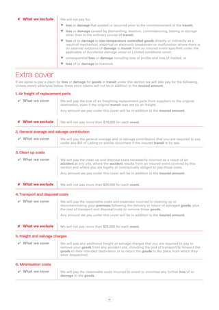 ✘✘ What we exclude          We will not pay for:
                             WW loss or damage that existed or occurred prior to the commencement of the transit;
                             WW loss or damage caused by dismantling, erection, commissioning, testing or storage
                                other than in the ordinary course of transit;
                             WW loss of or damage to non-temperature controlled goods directly or indirectly as a
                                result of mechanical, electrical or electronic breakdown or malfunction where there is
                                no external evidence of damage in transit from an insured event specified under the
                                applicable of Accidental damage cover or Limited conditions cover;
                             WW consequential loss or damage including loss of profits and loss of market; or
                             WW loss of or damage to livestock.


Extra cover
If we agree to pay a claim for loss or damage for goods in transit under this section we will also pay for the following.
Unless stated otherwise below, these extra covers will not be in addition to the insured amount.

1. Air freight of replacement parts
 ✔✔ What we cover            We will pay the cost of air freighting replacement parts from suppliers to the original
                             destination, even if the original transit was not by air freight.
                             Any amount we pay under this cover will be in addition to the insured amount.


 ✘✘ What we exclude          We will not pay more than $10,000 for each event.

2. General average and salvage contribution
 ✔✔ What we cover            We will pay the general average and or salvage contribution that you are required to pay
                             under any Bill of Lading or similar document if the insured transit is by sea.

3. Clean up costs
 ✔✔ What we cover            We will pay the clean up and disposal costs necessarily incurred as a result of an
                             accident at any site, where the accident results from an insured event covered by this
                             section and where you are legally or contractually obliged to pay those costs.
                             Any amount we pay under this cover will be in addition to the insured amount.


 ✘✘ What we exclude          We will not pay more than $25,000 for each event.

4. Transport and disposal costs
 ✔✔ What we cover            We will pay the reasonable costs and expenses incurred in cleaning up or
                             decontaminating your premises following the delivery or return of salvaged goods, plus
                             the cost of transport and disposal costs to remove those goods.
                             Any amount we pay under this cover will be in addition to the insured amount.


 ✘✘ What we exclude          We will not pay more than $25,000 for each event.

5. Freight and salvage charges
 ✔✔ What we cover            We will pay any additional freight or salvage charges that you are required to pay to
                             remove your goods from any accident site, including the cost of transport to forward the
                             goods to their intended destination or to return the goods to the place from which they
                             were despatched.

6. Minimisation costs
 ✔✔ What we cover            We will pay the reasonable costs incurred to avoid or minimise any further loss of or
                             damage to the goods.




                                                             66
 
