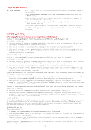 7. Buyer and seller protection
 ✔✔ What we cover             If, as a buyer or seller, you retain a contingent financial interest in the goods in transit, to
                              the extent that:
                              (a)	 the goods are lost or damaged, and the loss or damage would be covered under this
                                   transit cover;
                              (b)	the other party under the terms of sale is legally liable to pay you for the goods or for
                                  the loss or damage, but fails to do so;
                              (c)	 you have taken all reasonable steps to safeguard the goods and to recover payment
                                   from the other party; and
                              (d)	you have not disclosed to any party interested in the goods the existence of this cover;
                              we will insure the goods for loss or damage covered by the insured events detailed in
                              this section.


What we pay
What we pay for loss of or damage to non temperature controlled goods
For loss of or damage to plant, machinery, computers and the like up to five years old
At our option we will pay:
(a)	 the cost of repairing or reinstating the goods to a condition equal to but no better or more extensive than when new
     (including the reasonable costs of any necessary overtime);
(b)	in the case of a purchase or sale, the purchase or sale price plus the cost of packing and transport; or
(c)	 in the case of movement of return goods (inwards or outwards), stock transfers, and movement of goods other than
     for the reason of purchase or sale, the new replacement cost or, if not available, as near as possible to the same make,
     model and specifications as is available,
whichever is the lesser.
For loss of or damage to plant, machinery, computers and the like more than five years old
At our option we will pay:
(a)	 the cost of repairing or reinstating the goods to a condition equal to but no better or more extensive than its condition
     immediately prior to the loss or damage (including the reasonable cost of any necessary overtime);
(b)	in the case of a purchase or sale, the purchase or sale price plus the cost of packing and transport; or
(c)	 in the case of movement of return goods (inwards or outwards), stock transfers, and movement of goods other than
     for the reason of purchase or sale, we will pay the greater of the written down book value in your books of account or
     the current market value whichever is the lesser.
For loss of or damage to non temperature controlled goods other than plant, machinery, computers and the like
At our option we will pay the lesser of:
(a)	 the cost of repairing or reinstating the goods to a condition equal to but no better or more extensive than its condition
     immediately prior to the loss or damage (including the reasonable cost of any necessary overtime), or
(b)	the invoice value covering the goods while in transit (including freight if separately invoiced to the receiver of the
    goods), or if there is no invoice value, the cost of replacing the goods with similar of the same age and condition or as
    near as possible to that age and condition.
For loss of or damage to temperature controlled goods other than plant, machinery, computers and the like
We will pay the lesser of:
(a)	 the cost to re-condition the goods (including the reasonable costs of any necessary overtime), or
(b)	the invoice value covering the goods while in transit (including freight if separately invoiced to the receiver of the
    goods), or if there is no invoice value, the cost of replacing the goods with similar goods of the same quality or as near
    as possible to that quality, whichever is the lesser.
Brands and labels
For any damaged goods bearing identifying brands or labels or other permanent markings, the goods may be retained
by you to dispose of as you see fit, provided a reasonable allowance is agreed for the value of the goods and this
allowance is deducted from the claim settlement. Where only the labels or packaging are affected, we will pay you
only the cost to recondition or replace those labels or packaging.
Limits to what we pay
The most we will pay for:
WW all goods in any one conveyance is the insured amount shown in the schedule.
WW trade samples in transit in your or your employee’s care, custody and control, is $10,000 any one claim or series of
   claims arising from any one event.
WW shipping containers in your care, custody or control, to the extent that you are legally liable to pay for any loss of
   or damage to them is $20,000.
The limits shown in the schedule and the extra cover limits referred to in this section apply to any one claim or series
of claims arising from any one event.
                                                              67
 