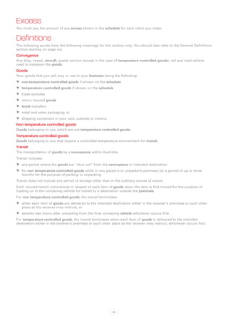 Excess
You must pay the amount of any excess shown in the schedule for each claim you make.


Definitions
The following words have the following meanings for this section only. You should also refer to the General Definitions
section starting on page xix.
Conveyance
Any ship, vessel, aircraft, postal service (except in the case of temperature controlled goods), rail and road vehicle
used to transport the goods.
Goods
Your goods that you sell, buy or use in your business being the following:
WW non-temperature controlled goods if shown on the schedule
WW temperature controlled goods if shown on the schedule
WW trade samples
WW return insured goods
WW stock transfers
WW retail and sales packaging; or
WW shipping containers in your care, custody or control.
Non temperature controlled goods
Goods belonging to you which are not temperature controlled goods.
Temperature controlled goods
Goods belonging to you that require a controlled temperature environment for transit.
Transit
The transportation of goods by a conveyance within Australia.
Transit includes:
WW any period where the goods are “shut out” from the conveyance or intended destination
WW for non temperature controlled goods while in any packer’s or unpacker’s premises for a period of up to three
   months for the purpose of packing or unpacking.
Transit does not include any period of storage other than in the ordinary course of transit.
Each insured transit commences in respect of each item of goods when the item is first moved for the purpose of
loading on to the conveying vehicle for transit to a destination outside the premises.
For non temperature controlled goods, the transit terminates:
WW when each item of goods are delivered to the intended destination either in the receiver’s premises or such other
   place as the receiver may instruct, or
WW seventy two hours after unloading from the final conveying vehicle whichever occurs first.
For temperature controlled goods, the transit terminates when each item of goods is delivered to the intended
destination either in the receiver’s premises or such other place as the receiver may instruct, whichever occurs first.




                                                            68
 