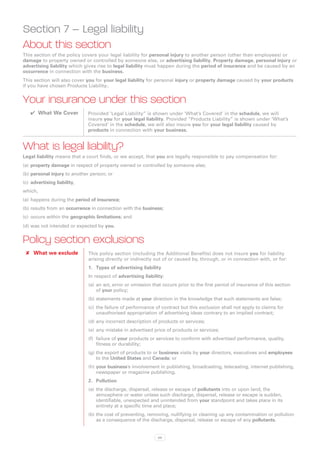 Section 7 – Legal liability
About this section
This section of the policy covers your legal liability for personal injury to another person (other than employees) or
damage to property owned or controlled by someone else, or advertising liability. Property damage, personal injury or
advertising liability which gives rise to legal liability must happen during the period of insurance and be caused by an
occurrence in connection with the business.
This section will also cover you for your legal liability for personal injury or property damage caused by your products
if you have chosen Products Liability..


Your insurance under this section
   ✔✔ What We Cover           Provided ‘Legal Liability” is shown under ‘What’s Covered’ in the schedule, we will
                              insure you for your legal liability. Provided “Products Liability” is shown under ‘What’s
                              Covered’ in the schedule, we will also insure you for your legal liability caused by
                              products in connection with your business.


What is legal liability?
Legal liability means that a court finds, or we accept, that you are legally responsible to pay compensation for:
(a)	 property damage in respect of property owned or controlled by someone else;
(b)	personal injury to another person; or
(c)	 advertising liability,
which,
(a)	 happens during the period of insurance;
(b)	results from an occurrence in connection with the business;
(c)	 occurs within the geographic limitations; and
(d)	was not intended or expected by you.


Policy section exclusions
 ✘✘ What we exclude           This policy section (including the Additional Benefits) does not insure you for liability
                              arising directly or indirectly out of or caused by, through, or in connection with, or for:
                              1.	 Types of advertising liability
                              In respect of advertising liability:
                              (a)	 an act, error or omission that occurs prior to the first period of insurance of this section
                                   of your policy;
                              (b)	statements made at your direction in the knowledge that such statements are false;
                              (c)	 the failure of performance of contract but this exclusion shall not apply to claims for
                                   unauthorised appropriation of advertising ideas contrary to an implied contract;
                              (d)	any incorrect description of products or services;
                              (e)	 any mistake in advertised price of products or services;
                              (f)	 failure of your products or services to conform with advertised performance, quality,
                                   fitness or durability;
                              (g)	the export of products to or business visits by your directors, executives and employees
                                  to the United States and Canada; or
                              (h)	your business’s involvement in publishing, broadcasting, telecasting, internet publishing,
                                  newspaper or magazine publishing.
                              2.	 Pollution
                              (a)	 the discharge, dispersal, release or escape of pollutants into or upon land, the
                                   atmosphere or water unless such discharge, dispersal, release or escape is sudden,
                                   identifiable, unexpected and unintended from your standpoint and takes place in its
                                   entirety at a specific time and place;
                              (b)	the cost of preventing, removing, nullifying or cleaning up any contamination or pollution
                                  as a consequence of the discharge, dispersal, release or escape of any pollutants.


                                                               69
 
