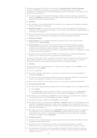 However paragraphs (a) and (b) do not apply to personal injury, property damage,
removal, nullifying or cleaning up costs which are consequent upon a sudden,
identifiable, unexpected and unintended happening which takes place in its entirety at a
specific time and place, or
(c)	 the actual, alleged or threatened discharge, dispersal, release, seepage, migration or
     escape of pollutants caused by any of your products that has been discarded, dumped,
     abandoned or thrown away by others.
3.	 Asbestos
(a)	 the inhalation of (including the fear of inhalation of, or exposure to) asbestos, asbestos
     fibres or derivatives of asbestos;
(b)	property damage, or loss of use or diminution in value of property, arising directly or
    indirectly, out of or caused by, through or in connection with asbestos, asbestos fibres or
    derivatives of asbestos; or
(c)	 the cost of cleaning up, removing, treating, controlling, storing or disposing of asbestos,
     asbestos fibres or derivatives of asbestos or any other associated expenses.
4.	 Employers liability
(a)	 personal injury to any of your employees arising out of or in the course of their
     employment in your business;
(b)	personal injury to any person who is pursuant to any statute relating to workers’
    compensation deemed to be an employee of yours or in respect of which you are
    entitled to seek indemnity under any policy of insurance required to be taken out
    pursuant to any statute relating to workers’ compensation whether or not you are a party
    to such contract of insurance; or
(c)	 imposed by the provisions of any workers’ compensation or accident compensation
     statute, or any industrial award or agreement or determination.
However this exclusion does not apply to claims for loss of consortium by the spouse of
any of your employees or the spouse of any person who is pursuant to any statute
relating to workers’ compensation deemed to be an employee of yours.
5.	 Vehicles
The ownership, use, legal possession, or legal control by you or of any vehicle or any
attachment to such vehicle:
(a)	 which is registered;
(b)	in respect of which registration or insurance is required by virtue of any legislation
    relating to vehicles; or
(c)	 in respect of which compulsory liability insurance or statutory indemnity is required by
     virtue of any legislation (whether or not insurance is affected).
However this exclusion will not apply to the cover provided by additional benefit 3.
6.	 Aircraft and watercraft
(a)	 the ownership, legal possession, legal control or use by you or the use on your behalf of:
   (i)	 any aircraft;
   (ii)	 any watercraft exceeding eight (8) metres in length unless such a watercraft is
         owned and operated by others and used by you for business entertainment;
(b)	the selling or manufacturing of aircraft or the manufacture, assembly and/or supply of
    any products that are used with your knowledge in aircraft;
(c)	 the leasing, hiring or chartering of aircraft to or from you;
(d)	the repair, service or maintenance of aircraft or aircraft products or the installation of any
    products into aircraft unless such repair, service, maintenance or installation does not
    affect the operational capabilities or safety of the aircraft and this policy section has been
    endorsed accordingly; or
(e)	 the repair, service or maintenance of watercraft exceeding eight (8) metres in length or
     the installation of any products into watercraft exceeding eight (8) metres in length
     unless such repair, service, maintenance or installation does not affect the navigation,
     propulsion or safety of such watercraft.
7.	 Professional duty
(a)	 a breach of any professional duty owed by you or anyone for whose breaches of such
     duty you may be legally liable;
(b)	the performance of treatment to humans or animal for beautification, cosmetic
    enhancement or to remedy illness, mental or physical deficiency, disease or injury;
(c)	 the prescribing of activities, pharmaceuticals, medical or herbal remedies to improve
     performance or appearance, or to alleviate pain, illness, mental or physical deficiency,
     disease or injury; or
                                 70
 