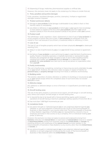 (d)	dispensing of drugs, medicines, pharmaceutical supplies or artificial aids.
However, this exclusion does not apply to the rendering of or failure to render first aid.
8.	 Fines, penalties and punitive damages
Fines, penalties, liquidated damages, punitive, exemplary, multiple or aggravated
damages however imposed.
9.	 Product and known defects
(a)	 damage to your products if that damage is attributable to any defect in them or their
     harmful nature or unsuitability.
(b)	any defect or deficiency in your products of which you or your agents have knowledge
    or have reason to suspect at the time when your products pass from your actual
    physical custody or from the actual physical custody of any person under your control.
10.	Product recall
The withdrawal, recall, inspection, repair, replacement or loss of use of your products or
of any property of which they form a part, if your products are withdrawn from the
market or from use because of any known or suspected defect or deficiency in them.
11.	Loss of use
The loss of use of tangible property which has not been physically damaged or destroyed
resulting from:
(a)	 delay in or lack of performance by you or on your behalf of any contract or agreement;
     or
(b)	the failure of your products or work performed by you to meet the level of performance,
    quality, fitness or durability expressly or impliedly warranted or represented by you.
    However, this paragraph (b) does not apply to loss of use of other tangible property
    resulting from sudden and accidental physical damage to or destruction of your
    products after your products have been put to use by any person or organisation other
    than yourself.
12.	Faulty workmanship
The cost of performing, completing, correcting or improving any work undertaken by you
or on your behalf. However, this exclusion does not apply in respect of liability for
personal injury or property damage resulting from faulty or defective workmanship.
13.	Building works
The erection, demolition of and/or alteration or addition to buildings or structures by you
or on your behalf except where the completed value of such work does not exceed
$500,000 in total.
14.	Defective design
Any defective or deficient design or error in formula or in specification provided by you
for a fee.
15.	Aircraft landing areas
The use of any land, property or structure as an airport, aircraft hangar or aircraft landing
area, where such airport, aircraft hangar or aircraft landing area:
(a)	 is required by law to be issued with a licence permitting regular public transport
     operations of aircraft having a maximum passenger seating capacity of more than 30; or
(b)	has more than 1,000 flight movements per year.
16.	Jurisdiction limits
(a)	any action brought or instituted against you or any judgment obtained against you
    (whether or not such judgment is enforced by the courts of The Commonwealth of
    Australia or New Zealand) in any country other than The Commonwealth of Australia
    or New Zealand, regardless of whether you are represented by a branch or by an
    employee domiciled in that country or by a company, firm or individual holding your
    power of attorney.
However, this exclusion (a) does not apply to actions and judgments arising from
business visits (but not manual labour or supervision of manual labour and not in respect
of advertising liability arising from business visits to the United States or Canada) by
travelling directors and employees of the named insured normally resident in the
Commonwealth of Australia or New Zealand, to any country other than the United States
or Canada; or
(b)	any actions brought or instituted against you or any judgment obtained against you
    (whether or not such judgement is enforced by the courts of The Commonwealth of
    Australia or New Zealand) within the United States or Canada.

                                71
 