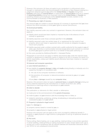 However, this exclusion (b) does not apply to any recognition or enforcement action
brought or instituted within the Commonwealth of Australia or New Zealand relating to a
judgement obtained against you within the United States or Canada arising from
business visits (but not manual labour or supervision of manual labour and not in respect
of advertising liability arising from business visits to the United States or Canada) by
travelling directors and employees of the named insured normally resident in the
Commonwealth of Australia or New Zealand.
17.	Preventing our right of recovery
Any amount you are unable to recover because of a contract or agreement that you have
entered into which excludes or limits your rights to recover that amount.
18.	Contractual liability
Any liability assumed under any contract or agreement. However, this exclusion does not
apply to:
(a)	 liability which would have been implied or imposed by law in the absence of such
     contract or agreement;
(b)	liability assumed under those contracts specified in the schedule;
(c)	 liability assumed under any written lease of, or agreement for the rental of real
     property, where such lease or agreement does not include an obligation by you to
     insure such property;
(d)	liability assumed under a written contract with a public authority for the supply to you of
    water, gas, electricity or communication services except where such contract is a contract
    by which you agree to perform work for or on behalf of that public authority; or
(e)	 the cover provided by Additional Benefit 4 – Interested Parties.
Paragraphs (c) and (d) do not apply to liability assumed by you under the relevant lease,
contract or agreement to indemnify a party in respect of an act or omission for which it is
wholly responsible, unless such liability would otherwise have been implied or imposed
on you by law.
19.	Internet and computer operations
(a)	 your internet operations; or
(b)	any liability for property damage to data and media arising directly or indirectly out of or
    caused by, through or in connection with:
   (i)	 the use of any computer hardware or software;
   (ii)	 the provision of computer or telecommunications services by you or on your
         behalf; or
   (iii)	any loss or damage caused by any computer virus.
However, this exclusion does not apply to personal injury or property damage arising out
of any material prepared by the manufacturer in respect of product use, safety
instructions or warnings which is reproduced on your website.
20.	Libel or slander
The publication or utterance of a libel, slander or defamation:
(a)	 made prior to the commencement of the period of insurance;
(b)	made by you or at your direction with the knowledge that it is false; or
(c)	 related to advertising, publishing, printing, broadcasting or telecasting activities
     conducted by you or on your behalf.
21.	Property in physical or legal control
Loss of or damage to
(a)	 property owned, leased or rented by you; or
(b)	property in your physical or legal control.
However this exclusion will not apply to the cover provided by additional benefit 2 –
property in your physical or legal control or paragraphs (f) and (g) of additional benefit 3
– vehicles.
22.	Hot work
Flame cutting, flame heating, arc or gas welding, metal grinding or any similar operation
in which welding, metal grinding or cutting equipment is used, except where such use is
carried out in strict compliance with all relevant statutes and Australian Standards 1674.1
and 1674.2 (or any subsequent amendments).


                                 72
 