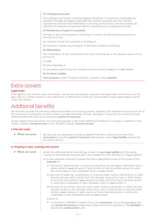 23.	Underground works
                             Any underground works including digging, trenching or excavation unless you can
                             establish that you and your employees have strictly complied with the relevant
                             regulations and Australian Standards in carrying out this work, including making all
                             searches of underground services before undertaking any underground works.
                             24.	Weakening of support to property
                             Damage to any land, property or building or contents of that building caused by or
                             arising out of any:
                             (a)	 vibration of that land, property or building; or
                             (b)	removal or weakening of support of that land, property or building.
                             25.	Molestation
                             The molestation of, the interference with, the mental abuse or the physical abuse of any
                             person by:
                             (a)	 you;
                             (b)	any employee; or
                             (c)	 any person performing any voluntary work or service for you or on your behalf.
                             26.	Products Liability
                             Your products unless ‘Products Liability’ is shown in the schedule.


Extra covers
Legal costs
If we agree to pay a claim under this section, we will pay all charges, expenses and legal costs incurred by us or by
you, with our written consent, in the settlement or defence of a claim for compensation made against you covered
under this section.


Additional benefits
We will also provide the following additional benefits in this policy section, subject to the General exclusions and all of
the exclusions in this policy section, unless provided otherwise. All loss, damage or injury that is covered by these
Additional Benefits must occur during the period of insurance.
Unless stated otherwise below, any amounts payable under these additional benefits do not apply in addition to the
‘Public Liability’ insured amount or the ‘Product Liability’ insured amount.

1. First aid costs
  ✔✔ What we cover           We will pay any expenses incurred by you for first aid to others at the time of an
                             occurrence during the period of insurance which gives rise to legal liability covered by
                             this policy section.

2. Property in care, custody and control
  ✔✔ What we cover           Under this additional benefit, we will pay a claim for your legal liability (as if the words
                             “owned or controlled by someone else” were deleted from the definition of ‘Legal Liability’):
                             (a)	 to any customer, principal or person for whom you perform work in the course of the
                                  business for:
                                (i)	 the cost of replacing keys or security cards which are damaged, destroyed, lost or
                                     stolen whilst in your physical or legal control or that of another person or entity
                                     who undertakes or has undertaken work on your behalf;
                                (ii)	 the cost of replacing, recalibrating or re-keying locks, locking mechanisms or other
                                      security devices which results from the damage, destruction, loss or theft of keys
                                      or security cards whilst in your physical or legal control or that of another person
                                      or entity who undertakes or has undertaken work on your behalf; or
                                (iii)	the loss of use of keys, security cards, locks, locking mechanism or other security
                                      devices caused by the damage, destruction, loss or theft of keys or security cards
                                      whilst in your physical or legal control or that of another person or entity who
                                      undertakes or has undertaken work on your behalf,
                                subject to:
                                WW a maximum of $5,000 in respect of any one occurrence and in the aggregate any
                                    one period of insurance unless some other sub-limit is specified in the schedule or
                                    attached by endorsement; and

                                                              73
 