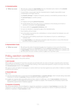 4. Interested parties
 ✔✔ What we cover            We will pay a claim for legal liability that any interested party noted on the schedule
                             may incur in the following circumstances:
                             A court finds, or we accept, that the interested party is legally responsible to pay
                             compensation and legal costs for:
                             (a)  roperty damage in respect of property owned or controlled by someone else; or
                                 p
                             (b) personal injury to another person;
                             which,
                             (a)	 happens during the period of insurance;
                             (b)	results directly from your acts, errors or omissions in the carrying out of work or
                                 services in connection with your business;
                             (c)	 occurs within the geographic limitations; and
                             (d)	was not intended or expected by you or the interested party.
                             Such liability will be limited:
                             (a) o the extent required by any undertaking or contract entered into between you and
                                 t
                                 the interested party;
                             (b) only where such liability would exist in the absence of such an undertaking or
                                 
                                 contract; and
                             (c) the legal liability is not otherwise excluded under this section or any of the General
                                  Exclusions listed on pages xvii and xviii.

5. Representation Costs
 ✔✔ What we cover           We will pay the costs of representing you at an inquest or in any court of summary
                            jurisdiction relating to an occurrence during the period of insurance which may give rise
                            to legal liability covered under this policy section, if you have notified us in advance and
                            we have given our prior written consent to your incurring these costs.



Policy section conditions
These conditions apply to this policy section.

1. Joint insureds
Where you are comprised of more than one party we will deal with any claim as though a separate policy had been
issued to each one of those parties, provided that nothing in this clause shall operate to require us to pay more than
the insured amount shown in the schedule.
We agree to waive all rights of subrogation or action which we may have against any such entity in relation to matters
covered by this section.

2. Reasonable care
You must:
(a)	 exercise reasonable care to avoid and minimise personal injury or property damage, which includes taking reasonable
     measures to maintain all premises, fittings and plant in sound condition; and
(b)	at your own expense take reasonable action to trace, recall or modify any, or all, of your products containing any
    defect or problem of which you have knowledge, or reason to suspect. This includes any compulsory recall or ban
    imposed by a government or statutory agency.

3. Inspection of property
We will be permitted to, but not obliged to, inspect the operations or property of your business at any time. Our
inspection, or lack of inspection, does not constitute a recognition, admission or waiver of rights by us that any
property or operation of your business is safe.




                                                               75
 