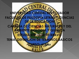 UNIVERSIDAD CENTRAL DEL ECUADOR
FACULTAD DE FILOSOFIA LETRAS Y CIENCIAS
DE LA EDUCACION
CARRERA DE CIENCIAS NATURALES Y DEL
AMBIENTE BIOLOGIA Y QUIMICA
ESTUDIANTE: LILIBETH BRAVO
TEMA: DEFINICION DE TERMINOS BASICOS
CURSO: 6° «A»

 