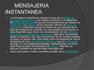 MENSAJERIA
INSTANTANEA
 La mensajería instantánea requiere el uso de un cliente de
  mensajería instantánea que realiza el servicio y se diferencia
  del correo electrónico en que las conversaciones se realizan en
  tiempo real. La mayoría de los servicios ofrecen el "aviso de
  presencia", indicando cuando el cliente de una persona en la
  lista de contactos se conecta o en que estado se encuentra, si
  está disponible para tener una conversación. En los primeros
  programas de mensajería instantánea, cada letra era enviada
  según se escribía y así, las correcciones de las erratas también
  se veían en tiempo real. Esto daba a las conversaciones más la
  sensación de una conversación telefónica que un intercambio
  de texto. En los programas actuales, habitualmente, se envía
  cada frase de texto al terminarse de escribir. Además, en
  algunos, también se permite dejar mensajes aun
 que la otra parte no esté conectada al estilo de un contestador
 