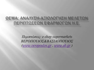 ΘΕμα: ΑνΑλυση-αξιολΟγηση μελετΩν περιπτΩσεων εφαρμογΩν Η.Ε. Περιπτώσεις: e-shop supermarkets ΒΕΡΟΠΟΥΛΟΣ&ΒΑΣΙΛΟΠΟΥΛΟΣ (www.veropoulos.gr , www.ab.gr ) 