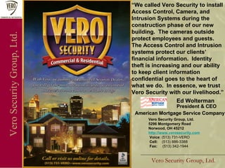 Vero Security Group, Ltd. Vero Security Group, Ltd. Vero Security Group, Ltd. 5296 Montgomery Road Norwood, OH 45212 http://www.verosecurity.com Voice : (513) 731-VERO Cell:  (513) 886-3388 Fax:  (513) 342-1944 “ We called Vero Security to install  Access Control, Camera, and Intrusion Systems during the construction phase of our new building.  The cameras outside protect employees and guests. The Access Control and Intrusion systems protect our clients’ financial information.  Identity theft is increasing and our ability to keep client information confidential goes to the heart of what we do.  In essence, we trust Vero Security with our livelihood.” Ed Wolterman  President & CEO American Mortgage Service Company 