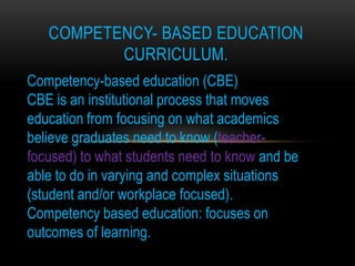 COMPETENCY- BASED EDUCATION
          CURRICULUM.
Competency-based education (CBE)
CBE is an institutional process that moves
education from focusing on what academics
believe graduates need to know (teacher-
focused) to what students need to know and be
able to do in varying and complex situations
(student and/or workplace focused).
Competency based education: focuses on
outcomes of learning.
 