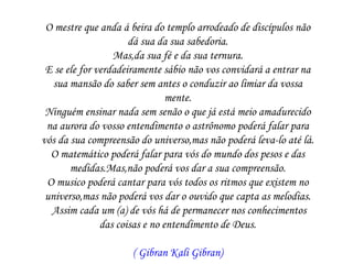 O mestre que anda á beira do templo arrodeado de discípulos não
                      dá sua da sua sabedoria.
                  Mas,da sua fé e da sua ternura.
 E se ele for verdadeiramente sábio não vos convidará a entrar na
   sua mansão do saber sem antes o conduzir ao limiar da vossa
                                mente.
 Ninguém ensinar nada sem senão o que já está meio amadurecido
 na aurora do vosso entendimento o astrônomo poderá falar para
vós da sua compreensão do universo,mas não poderá leva-lo até lá.
  O matemático poderá falar para vós do mundo dos pesos e das
       medidas.Mas,não poderá vos dar a sua compreensão.
 O musico poderá cantar para vós todos os ritmos que existem no
 universo,mas não poderá vos dar o ouvido que capta as melodias.
  Assim cada um (a) de vós há de permanecer nos conhecimentos
               das coisas e no entendimento de Deus.

                     ( Gibran Kali Gibran)
 