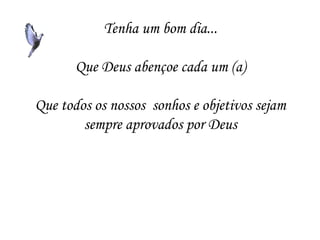 Tenha um bom dia...

       Que Deus abençoe cada um (a)

Que todos os nossos sonhos e objetivos sejam
        sempre aprovados por Deus
 