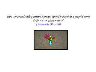 Para ser considerado guerreiro,é preciso aprender a aceitar a própria morte
                      de forma corajosa e natural
                         ( Miyamoto Musashi)
 