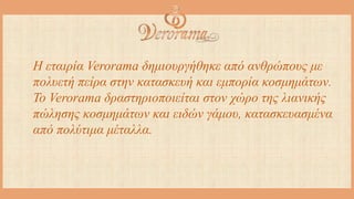 H εταιρία Verorama δημιουργήθηκε από ανθρώπους με
πολυετή πείρα στην κατασκευή και εμπορία κοσμημάτων.
Το Verorama δραστηριοποιείται στον χώρο της λιανικής
πώλησης κοσμημάτων και ειδών γάμου, κατασκευασμένα
από πολύτιμα μέταλλα.
 
