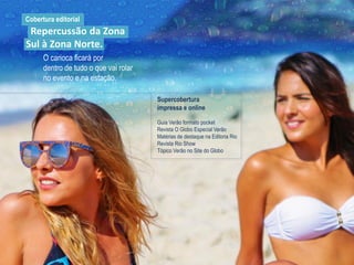 O carioca ficará por
dentro de tudo o que vai rolar
no evento e na estação.
Cobertura editorial
Repercussão da Zona
Sul à Zona Norte.
Supercobertura
impressa e online
Guia Verão formato pocket
Revista O Globo Especial Verão
Matérias de destaque na Editoria Rio
Revista Rio Show
Tópico Verão no Site do Globo
 