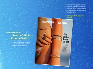 Colunistas consagrados, matérias
exclusivas, o melhor do verão: as
novidades, moda, comportamento,
o que vai bombar na estação e no
Verão Rio 2016.
Publicação: 06 de dezembro,
domingo
Para informar, divertir
e envolver o leitor.
Cobertura editorial
Revista O Globo
Especial Verão
 