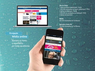 Site do Globo
1 diária de Super Leaderboard / Home
1.300.000 impressões de Super Leaderboard / ROS
2 diárias de Retângulo / Home
1.000.000 de impressões de Retângulo / ROS
2 diárias de Pushdown
Mobile
500.000 impressões de Full Banner
Aplicativo Verão Rio
100.000 impressões de Full Banner
Banners na Home
e espalhados
por todas as editorias
Divulgação
Mídia online
 