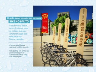 Forma criativa de dar
uma mãozinha a todos
os ciclistas que não
arrumaram lugar para
estacionar sua
bike no calçadão.
Ativação • Ações pensadas para sua marca.
BIKE NO PALITO
A ferramenta perfeita para
surpreender o público do evento.
Cada “palito” já vem com trancas
para bicicletas e pode ser
customizado à vontade. Serão
duas bikes por palito.
 