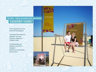 Ativação • Ações pensadas para sua marca.
Photo opportunity em uma
cadeira de praia gigante.
Promotores tiram fotos dos
banhistas, com seus
celulares, sentados no
Cadeirão Verão.
Os participantes que
postarem sua fotos no
Instagram
ganham na hora produtos
da sua marca.
CADEIRÃO VERÃO
 