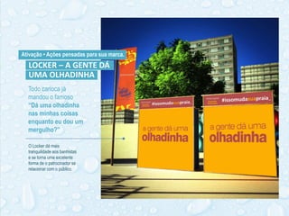 Todo carioca já
mandou o famoso
“Dá uma olhadinha
nas minhas coisas
enquanto eu dou um
mergulho?”
Ativação • Ações pensadas para sua marca.
O Locker dá mais
tranquilidade aos banhistas
e se torna uma excelente
forma de o patrocinador se
relacionar com o público.
LOCKER – A GENTE DÁ
UMA OLHADINHA
 