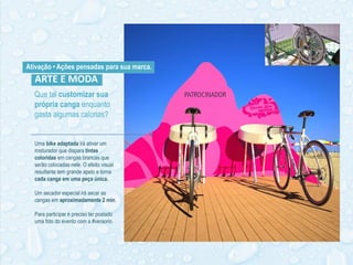 Que tal customizar sua
própria canga enquanto
gasta algumas calorias?
ARTE E MODA
Uma bike adaptada irá ativar um
misturador que dispara tintas
coloridas em cangas brancas que
serão colocadas nele. O efeito visual
resultante tem grande apelo e torna
cada canga em uma peça única.
Um secador especial irá secar as
cangas em aproximadamente 2 min.
Para participar é preciso ter postado
uma foto do evento com a #veraorio.
Ativação • Ações pensadas para sua marca.
 