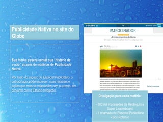 Sua marca poderá contar sua “história de
verão” através de matérias de Publicidade
Nativa.
Por meio do espaço de Especial Publicitário, o
patrocinador pode escrever suas histórias e
ações que mais se relacionam com o evento, em
conjunto com o Estúdio Infoglobo.
Publicidade Nativa no site do
Globo
PATROCINADOR
PATROCINADOR
Divulgação para cada matéria:
- 800 mil impressões de Retângulo e
Super Leaderboard
- 1 chamada de Especial Publicitário
- Box Rotativo
 