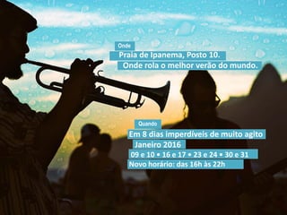 Quando
Praia de Ipanema, Posto 10.
Onde rola o melhor verão do mundo.
Onde
Em 8 dias imperdíveis de muito agito
Janeiro 2016
09 e 10 • 16 e 17 • 23 e 24 • 30 e 31
Novo horário: das 16h às 22h
 
