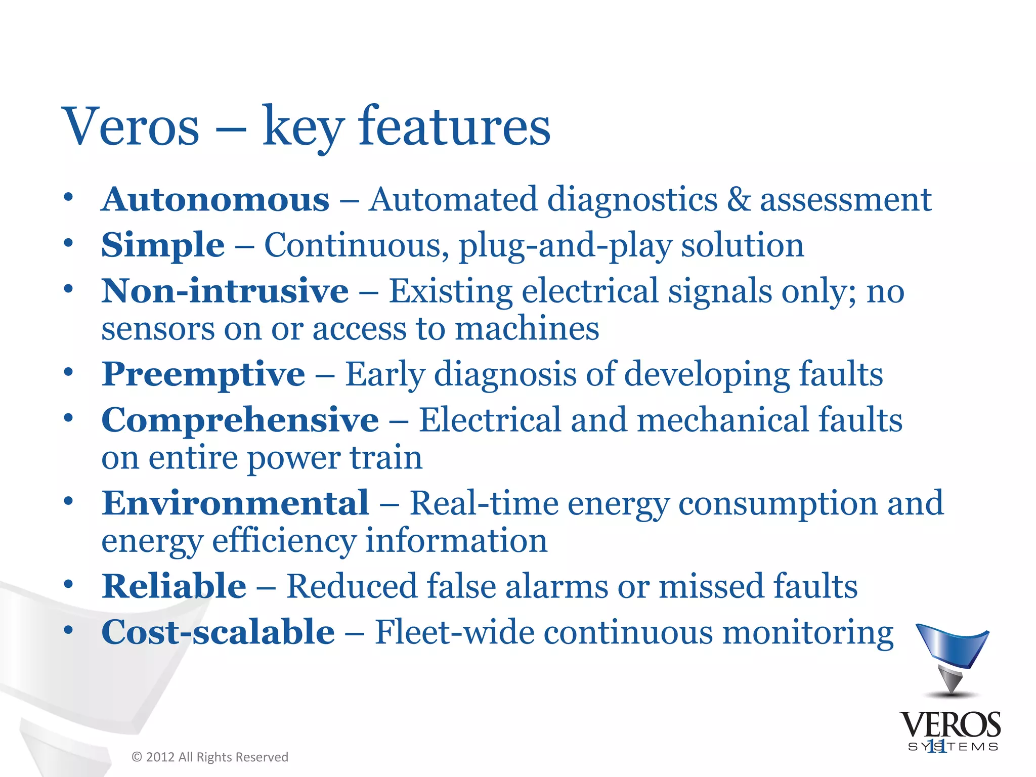 Veros – key features
• Autonomous – Automated diagnostics & assessment
• Simple – Continuous, plug-and-play solution
• Non-intrusive – Existing electrical signals only; no
  sensors on or access to machines
• Preemptive – Early diagnosis of developing faults
• Comprehensive – Electrical and mechanical faults
  on entire power train
• Environmental – Real-time energy consumption and
  energy efficiency information
• Reliable – Reduced false alarms or missed faults
• Cost-scalable – Fleet-wide continuous monitoring


    © 2012 All Rights Reserved
                                                    11
 