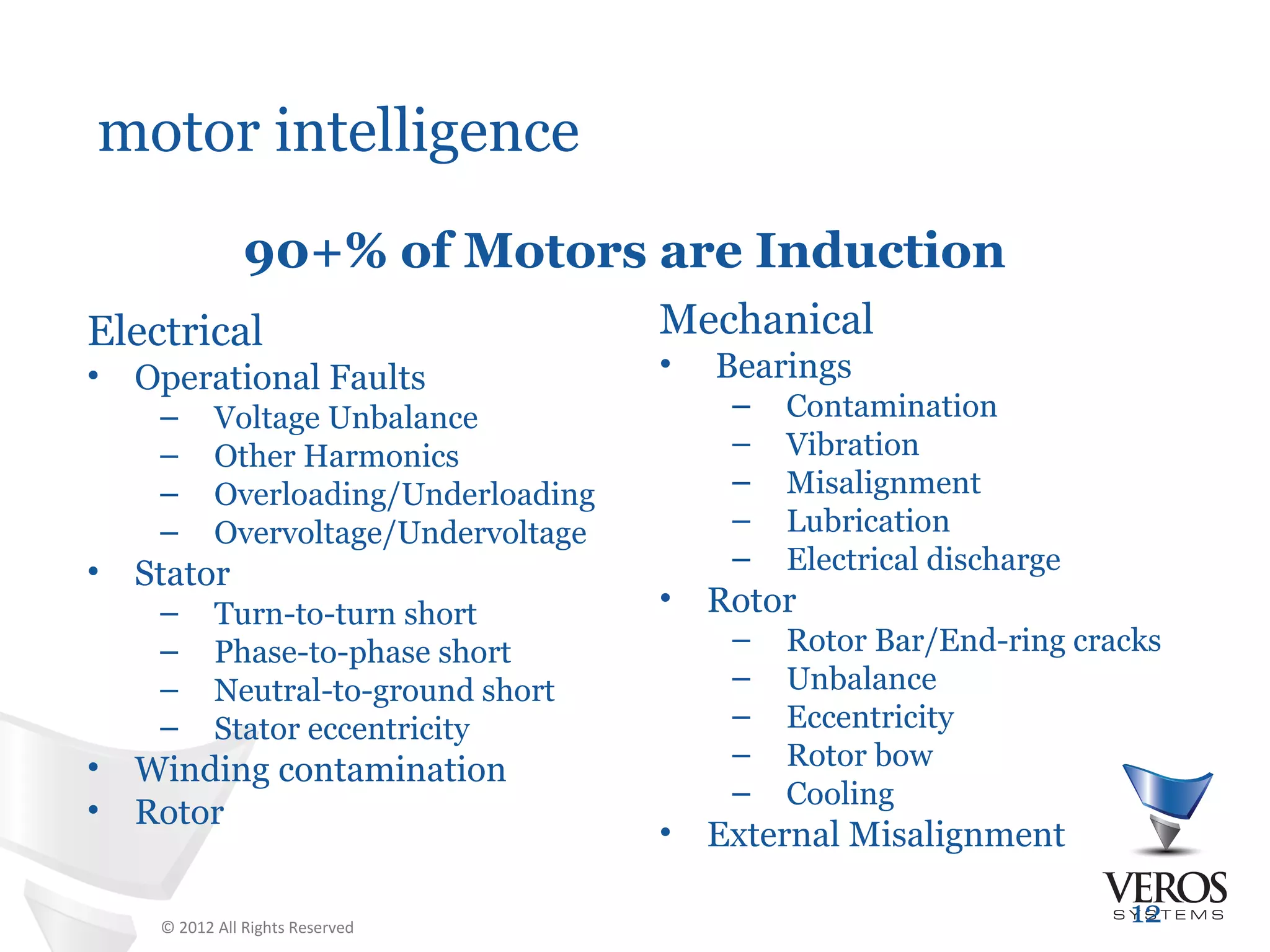 motor intelligence
                90+% of Motors are Induction
Electrical                             Mechanical
•   Operational Faults                 •   Bearings
     –      Voltage Unbalance               –   Contamination
     –      Other Harmonics                 –   Vibration
     –      Overloading/Underloading        –   Misalignment
     –      Overvoltage/Undervoltage        –   Lubrication
•                                           –   Electrical discharge
    Stator
     –      Turn-to-turn short         •   Rotor
     –      Phase-to-phase short            –   Rotor Bar/End-ring cracks
     –      Neutral-to-ground short         –   Unbalance
     –      Stator eccentricity             –   Eccentricity
•                                           –   Rotor bow
    Winding contamination
                                            –   Cooling
•   Rotor
                                       •   External Misalignment

     © 2012 All Rights Reserved
                                                                       12
 