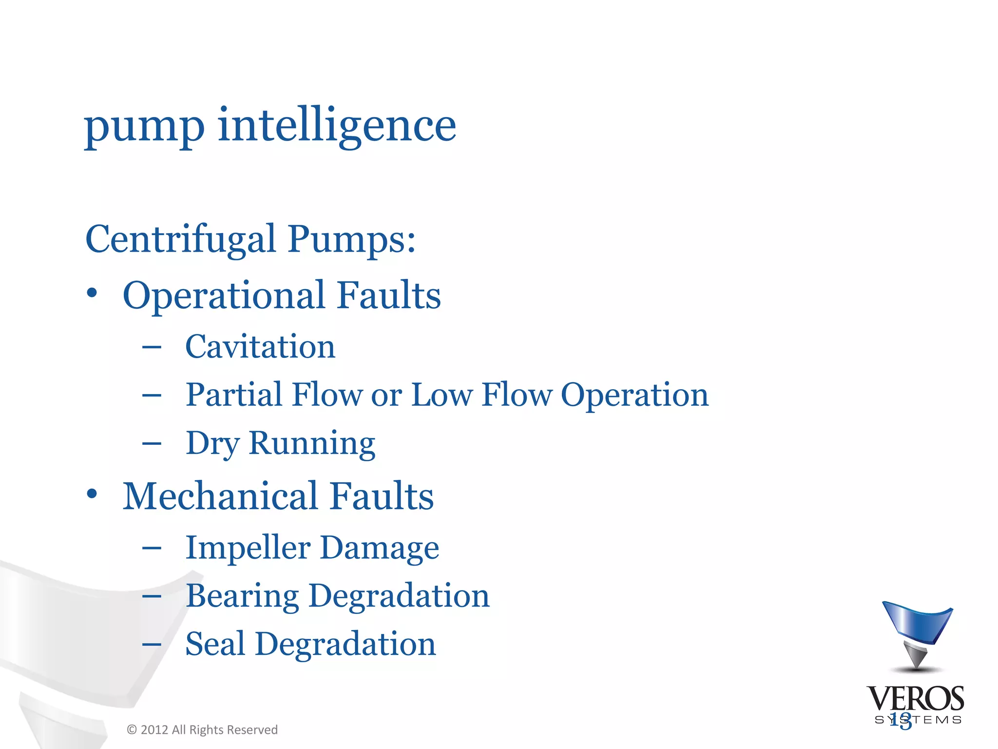 pump intelligence

Centrifugal Pumps:
• Operational Faults
    – Cavitation
    – Partial Flow or Low Flow Operation
    – Dry Running
• Mechanical Faults
    – Impeller Damage
    – Bearing Degradation
    – Seal Degradation

  © 2012 All Rights Reserved
                                           13
 