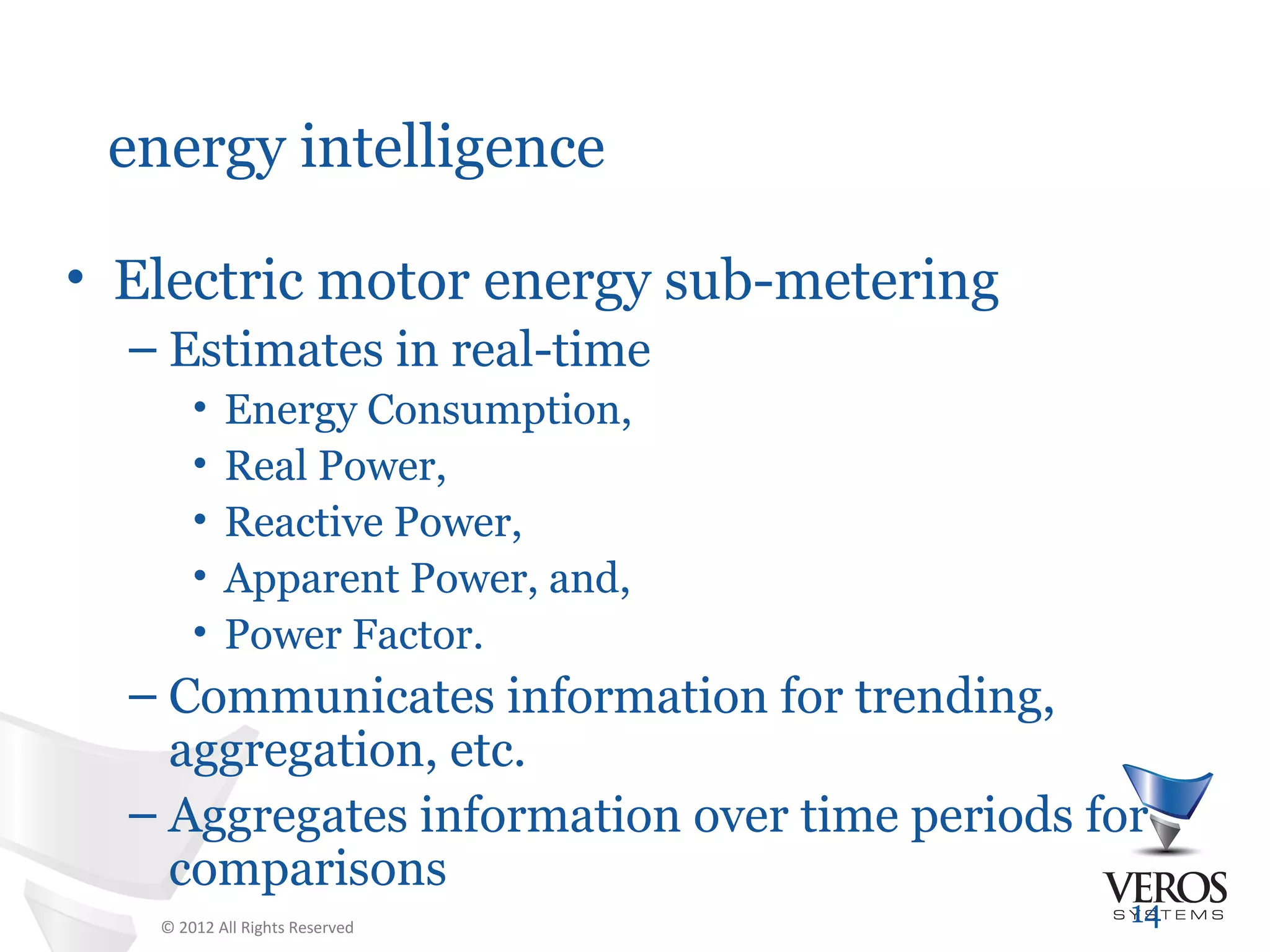 energy intelligence

• Electric motor energy sub-metering
  – Estimates in real-time
       •   Energy Consumption,
       •   Real Power,
       •   Reactive Power,
       •   Apparent Power, and,
       •   Power Factor.
  – Communicates information for trending,
    aggregation, etc.
  – Aggregates information over time periods for
    comparisons
   © 2012 All Rights Reserved
                                               14
 