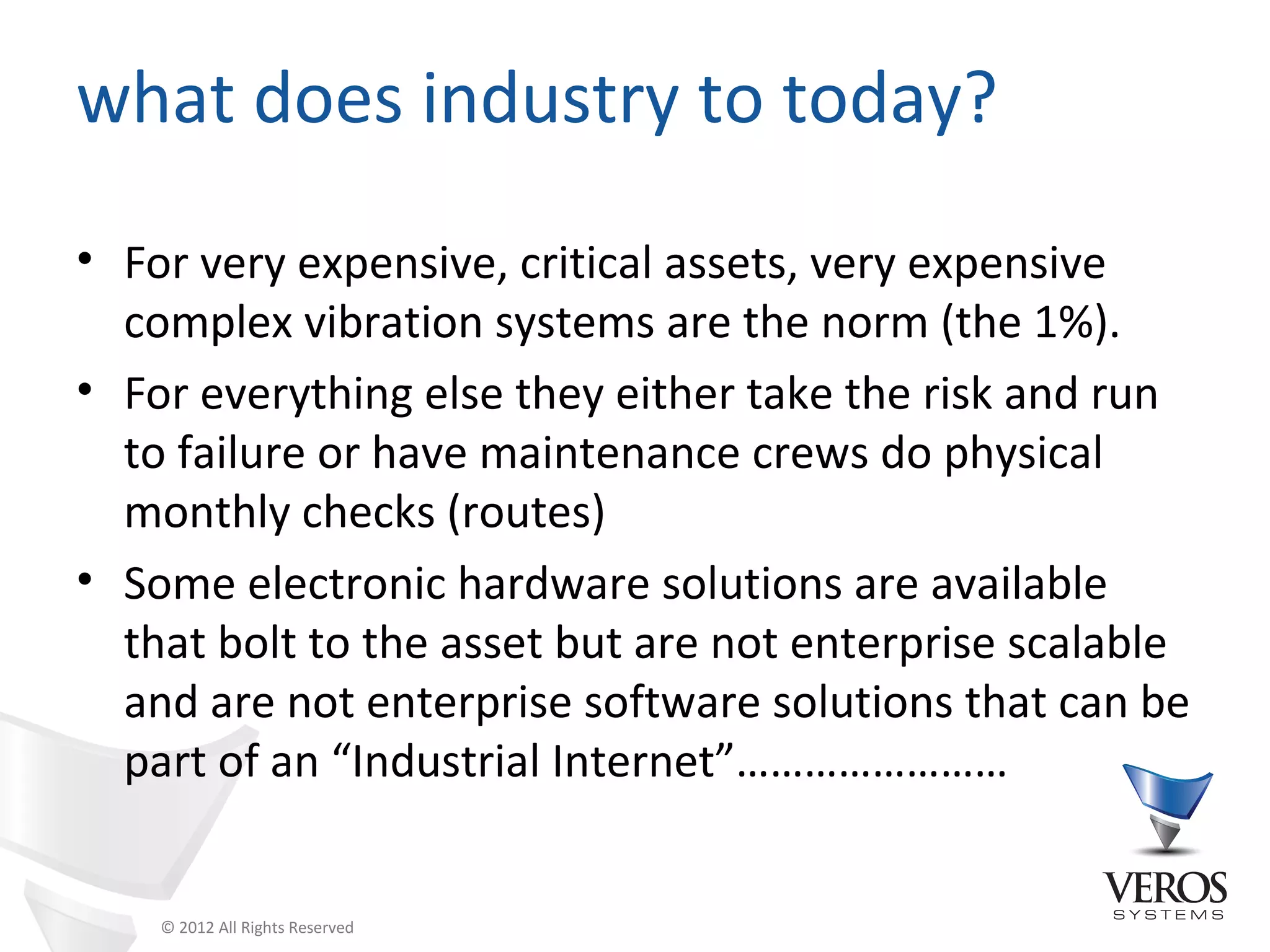 what does industry to today?
• For very expensive, critical assets, very expensive
  complex vibration systems are the norm (the 1%).
• For everything else they either take the risk and run
  to failure or have maintenance crews do physical
  monthly checks (routes)
• Some electronic hardware solutions are available
  that bolt to the asset but are not enterprise scalable
  and are not enterprise software solutions that can be
  part of an “Industrial Internet”……………………


    © 2012 All Rights Reserved
 