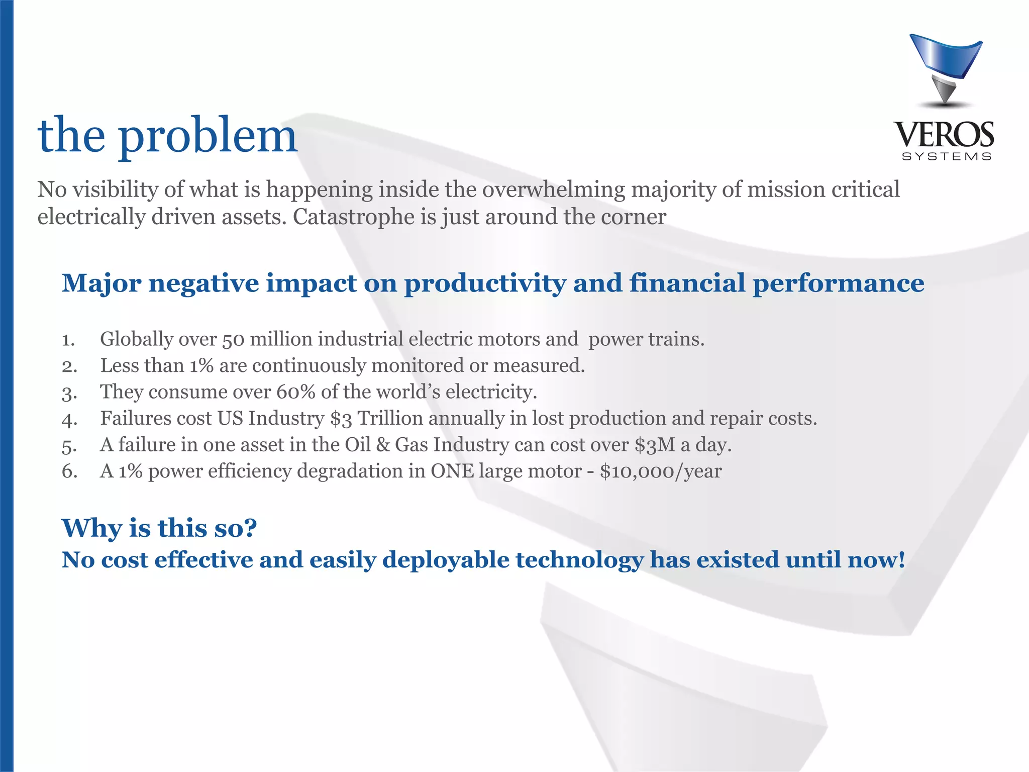 the problem
No visibility of what is happening inside the overwhelming majority of mission critical
electrically driven assets. Catastrophe is just around the corner

  Major negative impact on productivity and financial performance

  1.    Globally over 50 million industrial electric motors and power trains.
  2.    Less than 1% are continuously monitored or measured.
  3.    They consume over 60% of the world’s electricity.
  4.    Failures cost US Industry $3 Trillion annually in lost production and repair costs.
  5.    A failure in one asset in the Oil & Gas Industry can cost over $3M a day.
  6.    A 1% power efficiency degradation in ONE large motor - $10,000/year

  Why is this so?
  No cost effective and easily deployable technology has existed until now!




  Confidential
 