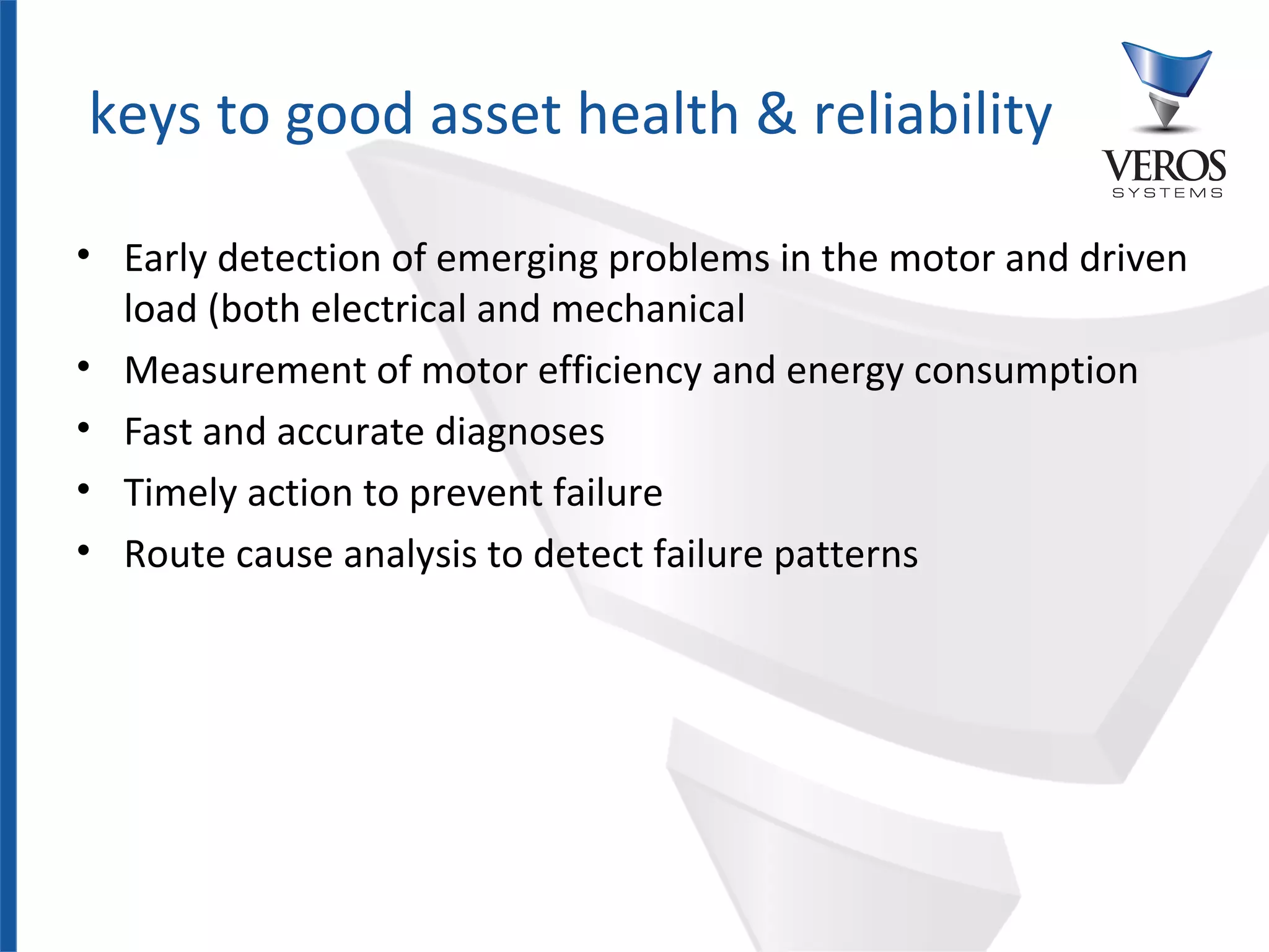 keys to good asset health & reliability

• Early detection of emerging problems in the motor and driven
  load (both electrical and mechanical
• Measurement of motor efficiency and energy consumption
• Fast and accurate diagnoses
• Timely action to prevent failure
• Route cause analysis to detect failure patterns




Confidential
 