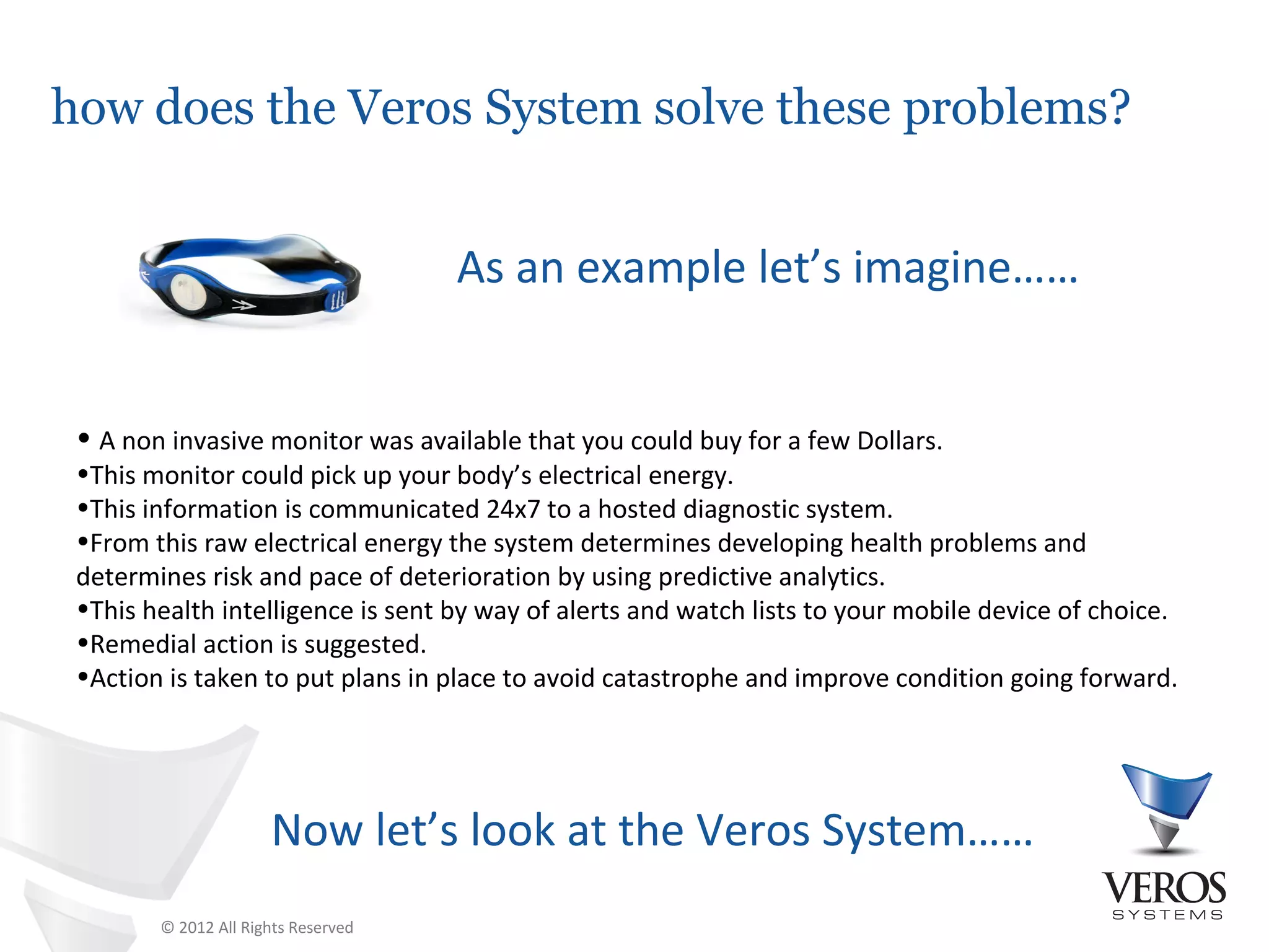 how does the Veros System solve these problems?


                                     As an example let’s imagine……


 • A non invasive monitor was available that you could buy for a few Dollars.
 •This monitor could pick up your body’s electrical energy.
 •This information is communicated 24x7 to a hosted diagnostic system.
 •From this raw electrical energy the system determines developing health problems and
 determines risk and pace of deterioration by using predictive analytics.
 •This health intelligence is sent by way of alerts and watch lists to your mobile device of choice.
 •Remedial action is suggested.
 •Action is taken to put plans in place to avoid catastrophe and improve condition going forward.




                      Now let’s look at the Veros System……
        © 2012 All Rights Reserved
 